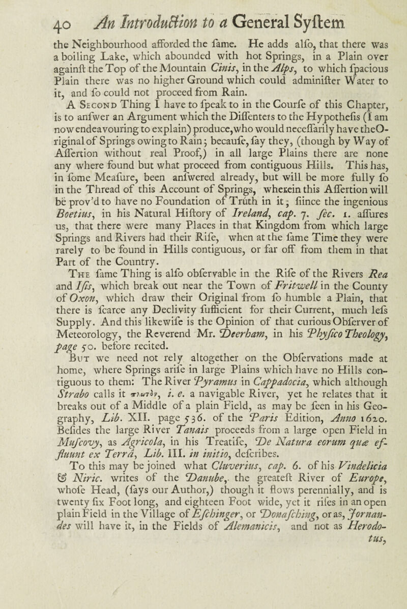 the Neighbourhood afforded the fame. He adds alfo, that there was a boiling Lake, which abounded with hot Springs, in a Plain over againft the Top of the Mountain Cinis, in the Alps, to which fpacious Plain there was no higher Ground which could adminifter Water to it, and fo could not proceed from Rain. A Second Thing I have to fpeak to in the Courfe of this Chapter, is to anfwer an Argument which the Diffenteis to the Hypothefis (I am now endeavouring to explain) produce,who would necelfarily have theO- riginalof Springs owing to Rain; becaufe, fay they, (though by Way of Alfertion without real Proof,) in all large Plains there are none any where found but what proceed from contiguous Hills. This has, in fome Meafure, been anlwered already, but will be more fully fo in the Thread of this Account of Springs, wherein this Affertion will be proved to have no Foundation of Truth in it; fiince the ingenious Boetius, in his Natural Hiftory of Ireland, cap. 7. fee. x. alfures us, that there were many Places in that Kingdom from which large Springs and Rivers had their Rife, when at the fame Time they were rarely to be found in Hills contiguous, or far off from them in that Part of the Country. The fame Thing is alfo obferyable in the Rife of the Rivers Rea and Ifs, which break out near the Town of Fritwell in the County of Oxon, which draw their Original from fo humble a Plain, that there is fcarce any Declivity fufficient for their Current, much lels Supply. And this likewife is the Opinion of that curious Obferver of Meteorology, the Reverend Mr. Deerham, in his Thyfco Theology, page 50. before recited. But we need not rely altogether on the Obfervations made at home, where Springs arile in large Plains which have no Hills con¬ tiguous to them: The River Tyramus in Cappadocia, which although Strabo calls it muiov, /. e. a navigable River, yet he relates that it breaks out of a Middle of a plain Field, as may be feen in his Geo¬ graphy, Lib. XII. page 536. of the Earis Edition, Anno 1620. Befides the large River Tanais proceeds from a large open Field in Mujcovy, as Agricola, in his Treatife, De Natura eorum qua ef- fluunt ex Terra, Lib. III. in initio, deferibes. To this may be joined what Cluverius, cap. 6. of his Vindelicia £S) Niric. writes of the Danubethe greatell River of Europe, whole Head, (fays our Author,) though it flows perennially, and is twenty fix Foot long, and eighteen Foot wide, yet it rifes in an open plain Field in the Village of Efchinger, or Donafching, or as, Jornan- des will have it, in the Fields of Alemanicis, and not as Herodo¬ tus?