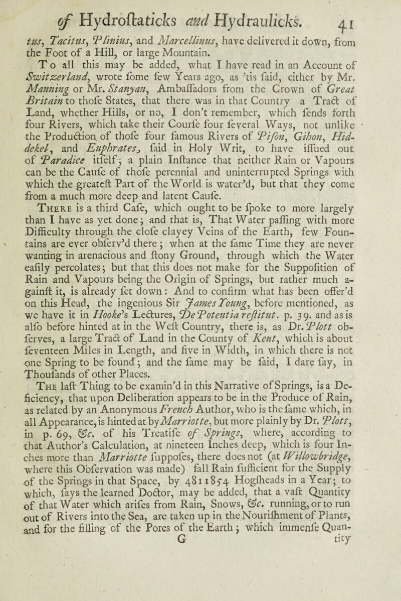 I of Hydrofta ticks and Hyd rau licks. ai tus, Tacitus, B limits, and Marcellinus, have delivered it down, from the Foot of a Hill, or large Mountain. T o all this may be added, what I have read in an Account of Switzerland, wrote fome few Years ago, as *tis faid, either by Mr. Manning or Mr. St any an, Ambaffaclors from the Crown of Great Britain to thofe States, that there was in that Country a Trad of Land, whether Hills, or no, I don’t remember, which fends forth four Rivers, which take their Courfe four feveral Ways, not unlike * the Production of thole four famous Rivers of Bifon, Gihon, Hid¬ dekel, and Euphratesj faid in Holy Writ, to have ilfued out of Baradice itfelf; a plain Inftance that neither Rain or Vapours can be the Caufe of thole perennial and uninterrupted Springs with which the greateft Part of the World is watered, but that they come from a much more deep and latent Caufe. There is a third Cafe, which ought to be fpoke to more largely than I have as yet done; and that is, That Water palling with more Difficulty through the dole clayey Veins of the Earth, few Foun¬ tains are ever oblerv’d there ; when at the fame Time they are never wanting in arenacious and ftony Ground, through which the Water ealily percolates; but that this does not make for the Suppolition of Rain and Vapours being the Origin of Springs, but rather much a- gainft it, is already fet down: And to confirm what has been offer’d on this Head, the ingenious Sir James Toting, before mentioned, as we have it in Hooke's Ledures, B^eBotentiareJlitut. p. 39. and as is alfo before hinted at in the Weft Country, there is, as DrBP lot t ob- ferves, a large Trad of Land in the County of Kent, which is about feventeen Miles in Length, and live in Width, in which there is not one Spring to be found; and the fame may be faid, I dare fay, in Thousands of other Places. The laft Thing to be examin’d in this Narrative of Springs, is a De¬ ficiency, that upon Deliberation appears to be in the Produce of Rain, as related by an Anonymous French Author, who is thefame which, in all Appearance, is hinted at byMarriotte, but more plainly by Dr. Blott, in p. 69, f$c. of his Treatife of Springs, where, according to that Author’s Calculation, at nineteen Inches deep, which is four In¬ ches more than Marriotte fuppofes, there does not (at JVillowbridge, where this Obfervation was made) fall Rain iufficient for the Supply of the Springs in that Space, by 481185*4 Hogfheads in a Year; to which, fays the learned Dodor, may be added, that a vaft Quantity of that Water which arifes from Rain, Snows, &c, running, or to run out of Rivers into the Sea, are taken up in the Nouriffiment of Plants, and for the filling of the Pores of the Earth ; which immenfe Quan- G tity