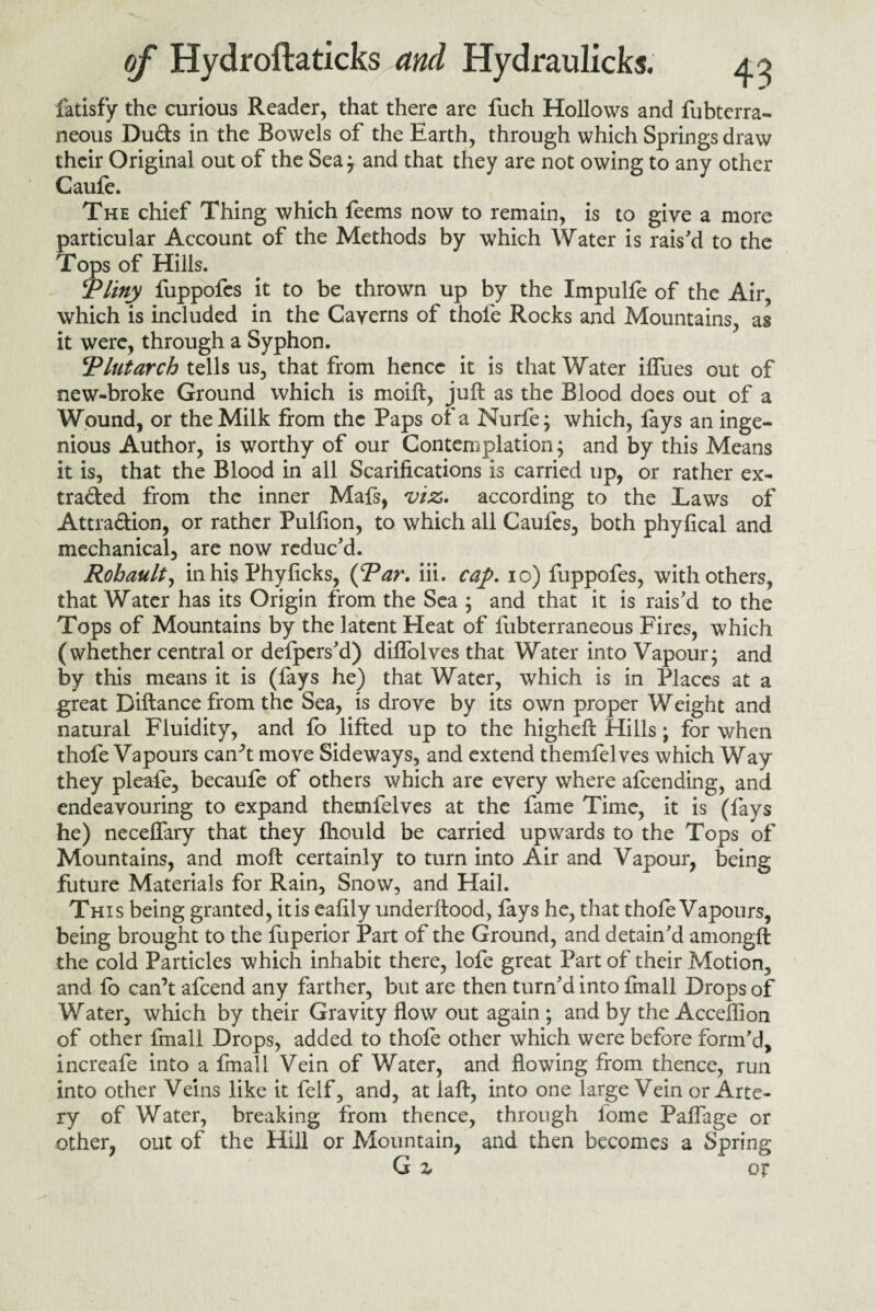 fatisfy the curious Reader, that there are fuch Hollows and fubtcrra- neous Duds in the Bowels of the Earth, through which Springs draw their Original out of the Sea} and that they are not owing to any other Caufe. The chief Thing which feems now to remain, is to give a more particular Account of the Methods by which Water is rais'd to the Tops of Hills. Tliny fuppofes it to be thrown up by the Impulfe of the Air, which is included in the Cayerns of thofe Rocks and Mountains, as it were, through a Syphon. Tint arch tells us, that from hence it is that Water iffues out of new-broke Ground which is moift, juft as the Blood does out of a Wound, or the Milk from the Paps of a Nurfe; which, fays an inge¬ nious Author, is worthy of our Contemplation; and by this Means it is, that the Blood in all Scarifications is carried up, or rather ex- traded from the inner Mafs, viz. according to the Laws of Attradion, or rather Pulfton, to which all Caufes, both phyfical and mechanical, are now reduc'd. Rohault, in his Phyficks, {Tar. iii. cap. io) fuppofes, with others, that Water has its Origin from the Sea ; and that it is rais'd to the Tops of Mountains by the latent Heat of fubterraneous Fires, which (whether central or defpers'd) diffolves that Water into Vapour; and by this means it is (fays he) that Water, which is in Places at a great Diftance from the Sea, is droye by its own proper Weight and natural Fluidity, and fo lifted up to the higheft Hills; for when thofe Vapours can’t move Sideways, and extend themfelves which Way they pleafe, becaufe of others which are every where afcending, and endeavouring to expand themfelves at the fame Time, it is (fays he) neceffary that they fhould be carried upwards to the Tops of Mountains, and moft certainly to turn into Air and Vapour, being future Materials for Rain, Snow, and Hail. This being granted, it is eafily underftood, fays he, that thofe Vapours, being brought to the fuperior Part of the Ground, and detain'd amongft the cold Particles which inhabit there, lofe great Part of their Motion, and fo can’t afcend any farther, but are then turn'd into finall Drops of Water, which by their Gravity flow out again ; and by the Acceffion of other fmall Drops, added to thofe other which were before form'd, increafe into a fmall Vein of Water, and flowing from thence, run into other Veins like it felf, and, at laft, into one large Vein or Arte¬ ry of Water, breaking from thence, through fome Paffage or other, out of the Hill or Mountain, and then becomes a Spring G z or