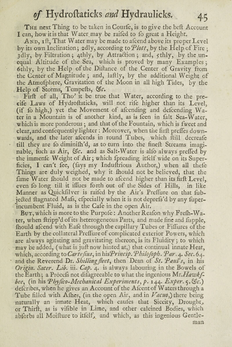 The next Thing to be taken in Courfe, is to give the beft Account I can, how it is that Water, may be raifed to fo great a Height. And, i ft. That Water may be made to afeend above its proper Level by its own Inclination; 2dly, according toPlott, by the Help of Fire ; 3 dly7 by Filtration; 4thly, by Attraction; and, ythly, by the un¬ equal Altitude of the Sea, which is proved by many Examples ; 6thly, by the Help of the Diftance of the Center of Gravity from the Center of Magnitude ; and, laftly, by the additional Weight of the Atmofphere, Gravitation of the Moon in all high Tides, by the Help of Storms, Tempefts, Firft of all, TbuT it be true that Water, according to the pre- cife Laws of Hydroftaticks, will not rife higher than its Level, (if fo high,) yet the Movement of afeending and defeending Wa¬ ter in a Mountain is of another kind, as is feen in fait Sea-Water, which is more ponderous; and that of the Fountain, which is fweet and clear, and confequently lighter : Moreover, when the firft prefles down¬ wards, and the later afeends in round Tubes, which ftill decreafe till they are fo diminifh'd, as to turn into the fineft Streams imagi¬ nable, fiich as Air, &c. and as Salt-Water is alio always preffed by the immenfe Weight of Air; which fpreading itfelf wide on its Super¬ ficies, I can't fee, (fays my Induftrious Author,) when all thefe Things are duly weighed, why it fhould not be believed, that the fame Water fhould not be made to afeend higher than its firft Level, even fo long till it iffues forth out of the Sides of Hills, in like Manner as Quickfilver is raifed by the Air's PrefTure on that fub- jefted ftagnated Mafs, efpecially when it is not deprefs'd by any fuper- incumbent Fluid, as is the Cafe in the open Air. But, which is more to the Purpofe: Another Reafon why Frefli-Wa¬ ter, when ftripp’d of its heterogeneous Parts, and made fine and firpple, fhould afeend with Eafe through the capillary Tubes or Fiffures of the Earth by the collateral PrefTure of complicated exterior Powers, which are always agitating and gravitating thereon, is its Fluidity; to which may be added, (what is juft now hinted at,) that continual innate Heat, which, according to Carte fins, in his Princip. \Philofoph. Tar. 4. Sec. 64. * and the Reverend Dr. Shilling fleet, then Dean of St. Paul's, in his Origin. Sacer. Lib. iii. Cap. 4. is always labouring in the Bowels of the Earth; a Procefs not difagreeable to what the ingenious Mr.Hawkf- bee, (in his Phyflco-Mechanical Experiments, p. 144. Exper. 5. &c.) deferibes, when he gives an Account of the Afcentof Waters through a Tube filled with Afhcs, (in the open Air, and in VacuoP) there being naturally an innate Heat, which caufes that Siccity, Droughty or Thirft, as is vifible in Lime, and other calcined Bodies, which abforbs all Moifture to itfelf, and which, as this ingenious Gentle¬ man