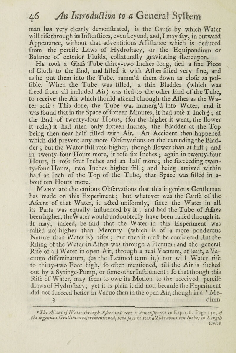 man has very clearly demonftrated, is the Caufe by which Water will rife through its Infterdices, even beyond, and, I may fay, in outward Appearance, without that adventitious Afliftance which is deduced from the percife Laws of Hydroftacy, or the Equipondium or Balance of exterior Fluids, collaturally gravitating thereupon. He took a Glafs Tube thirty-two Inches long, tied a fine Piece of Cloth to the End, and filled it with Afhes fifted very fine, and as he put them into the Tube, ramnfd them down as clofe as pof- ilble. When the Tube was filled, a thin Bladder (which was freed from all included Air) was tied to the other End of the Tube, to receive the Air which fhould afeend through the Afhes as the Wa¬ ter rofe : This done, the Tube was iminergVl into Water, and it was found that in the Space offixteen Minutes, it had rofe i Inch;*;; at the End of twenty-four Hours, (for the higher it went, the flower it rofe,) it had rifen only lixteen Inches, the Bladder at the Top being then near half filled with Air. An Accident then happened which did prevent any more Oblervations on the extending the Blad¬ der j but the Water ftill rofe higher, though flower than at firfl; and in twenty-four Hours more, it rofe fix Inches j again in twenty-four Hours, it rofe four Inches and an half more; the fucceeding twen¬ ty-four Hours, two Inches higher ftill $ and being arrived within half an Inch of the Top of the Tube, that Space was filled in a- bout ten Hours more. Many are the curious Obfervations that this ingenious Gentleman has made on this Experiment; but whatever was the Caufe of the Afcent of that Water, it added uniformly, fince the Water in all its Parts was equally influenced by it j and had the Tube of Allies been higher, theWater would undoubtedly have been raifed through it. It may, indeed, be faid that the Water in this Experiment was raifed no higher than Mercury (which is of a more ponderous Nature than Water is) rifes } but then it muft be confidered that the Riling of the Water in Afhes was through a Plenum; and the general Rife of all Water in open Air, through a real Vacuum, at leaft, a Va¬ cuum difleminatum, (as the Learned term it,) nor will Water rife to thirty-two Foot high, fo often mentioned, till the Air is fucked out by a Syringe-Pump, or fome other Inftrument; fo that though this Rife of Water, may feem to owe its Motion to the received percife Laws of Hydroftacy, yet it is plain it did not, becaufe the Experiment did not fucceed better in Vacuo than in the open Air, though in a * Me- 3 dium *7 he Afcent of Water through A/Jjes inVactto is dcmoi/flratcd in Expcr. 6. Page 150. of the ingenious Gentleman beforcmentioncd, who fays he took aTube about ten Inches in Length vahtch