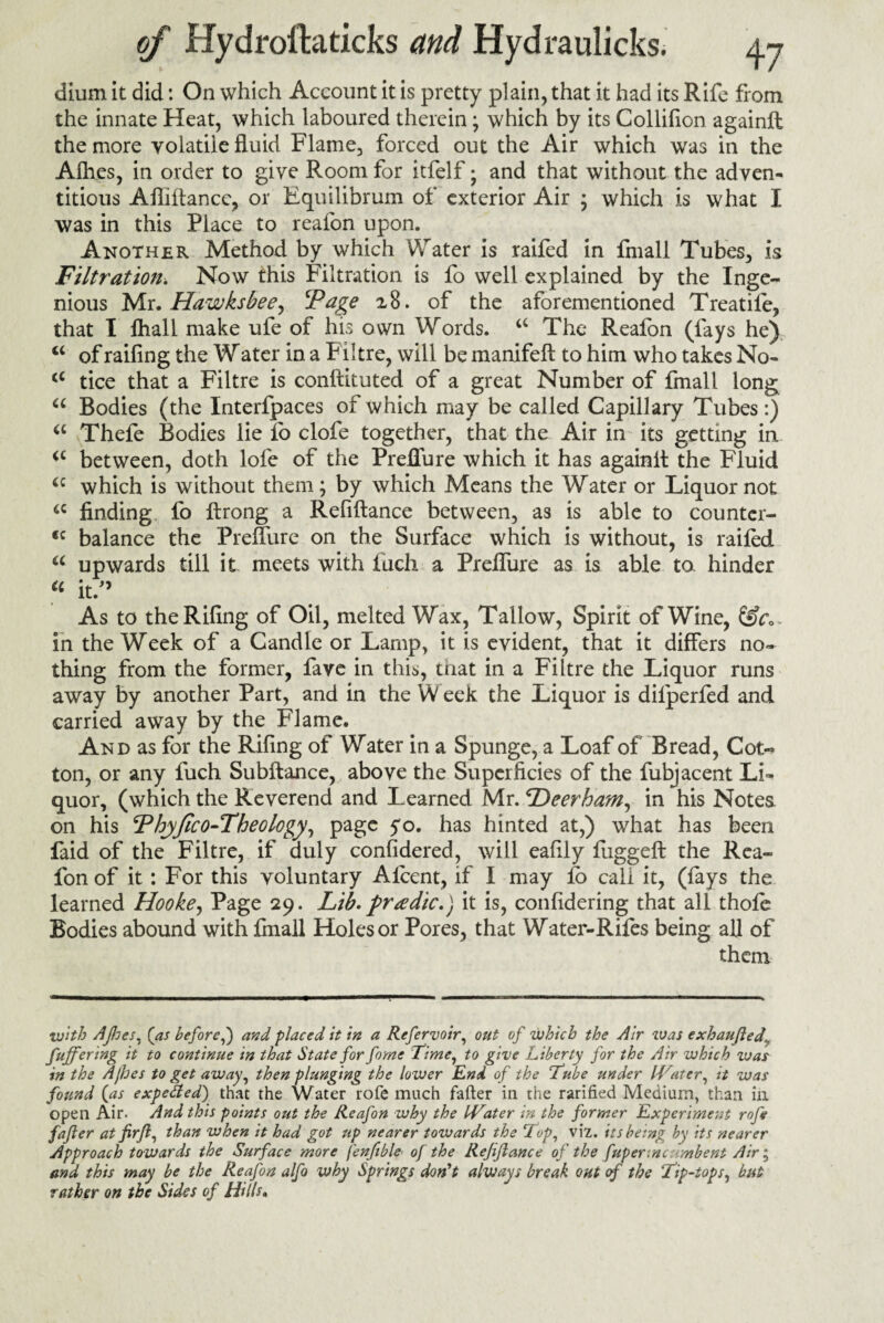 dium it did: On which Account it is pretty plain, that it had its Rife from the innate Heat, which laboured therein; which by its Collifion againft the more volatile fluid Flame, forced out the Air which was in the Afhes, in order to give Room for itfelf • and that without the adven¬ titious Afliflance, or Equilibrum of exterior Air ; which is what I was in this Place to reafon upon. Another Method by which Water is raifed in fmall Tubes, is Filtration. Now this Filtration is fo well explained by the Inge¬ nious Mr. Hawksbee^ ‘Page i8. of the aforementioned Treatife, that I fhall make ufe of his own Words. a The Reafon (fays he) u of railing the W ater in a Filtre, will be manifeft to him who takes No- <c tice that a Filtre is conftituted of a great Number of fmall long u Bodies (the Interfpaces of which may be called Capillary Tubes:) a Thefe Bodies lie fo clofe together, that the Air in its getting in between, doth lofe of the Preffure which it has againft the Fluid which is without them; by which Means the Water or Liquor not <c finding fo flrong a Refiftance between, as is able to countcr- <c balance the Preffure on the Surface which is without, is raifed a upwards till it meets with fucli a Preffure as is able to hinder « it/’ As to theRifing of Oil, melted Wax, Tallow, Spirit of Wine, in the Week of a Candle or Lamp, it is evident, that it differs no¬ thing from the former, fave in this, tnat in a Filtre the Liquor runs away by another Part, and in the W eek the Liquor is dilperfed and carried away by the Flame. And as for the Rifing of Water in a Spunge, a Loaf of Bread, Cot¬ ton, or any fuch Subftance, above the Superficies of the fubjacent Li¬ quor, (which the Reverend and Learned Mr. Deerham, in his Notes on his Phyfico-Theology, page yo. has hinted at,) what has been faid of the Filtre, if duly considered, will eafily fuggeft the Rea¬ fon of it : For this voluntary Alcent, if I may lb call it, (fays the learned Hooke, Page 29. Lib- f radio.) it is, confidering that all thole Bodies abound with fmall Holes or Pores, that Water-Rifes being all of them with Afhes, {as before,) and placed it in a Refervoir, out of which the Air was exhaufted\ fuffering it to continue in that State for forne Time, to give Liberty for the Air which war in the Afhes to get away, then plunging the lower End of the Tube under IVater, it was found {as expert ed) that the Water rofe much fafter in the rarifkd Medium, than ill open Air. And this points out the Reafon why the IVater in the former Experiment rofe fafter at firft, than when it had got up nearer towards the Top, viz. its being by its nearer Approach towards the Surface more fenfible of the Refiftance of the fupertnc mbent Air; and this may be the Reafon alfo why Springs don't always break out of the Tip-tops, but rather on the Sides of Hills*