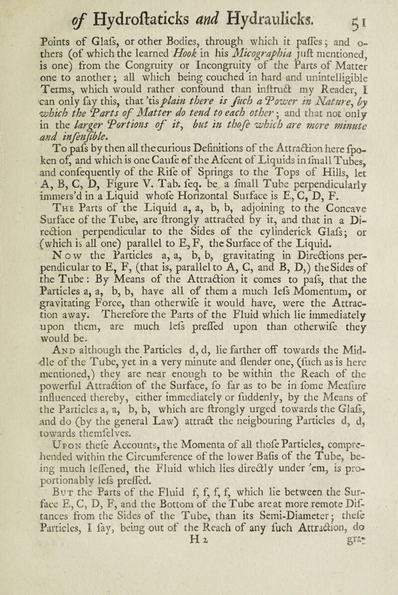 Points of Glafs, or other Bodies, through which it pafles; and o- thers (of which the learned Hook in his Micographia juft mentioned, is one) from the Congruity or Incongruity of the Parts of Matter one to another; all which being couched in hard and unintelligible Terms, which would rather confound than inftrud my Reader, I can only fay this, that 'tisplain there is fuch a \Tower in Nature, by which the ‘Parts of Matter do tend to each other; and that not only in the larger Portions of it, but in thofe which are more minute and infenjible. To pafs by then all the curious Definitions of the Attradion here fpo- ken of, and which is one Caufe of the Afcent of Liquids in lmall Tubes^ and confequently of the Rife of Springs to the Tops of Hills, let A, B, C, D, Figure V. Tab. feq. be a fmall Tube perpendicularly immers'd in a Liquid whofe Horizontal Surface is E, C, D, F. The Parts of the Liquid a, a, b, b, adjoining to the Concave Surface of the Tube, are ftrongly attraded by it, and that in a Di- redion perpendicular to the Sides of the cylinderick Glafs; or (which is all one) parallel to E, F, the Surface of the Liquid. N o w the Particles a, a, b, b, gravitating in Diredions per¬ pendicular to E, F, (that is, parallel to A, C, and B, D,) the Sides of the Tube: By Means of the Attradion it comes to pafs, that the Particles a, a, b, b, have all of them a much lels Momentum, or gravitating Force, than otherwife it would have, were the Attrac¬ tion away. Therefore the Parts of the Fluid which lie immediately upon them, are much left prefled upon than otherwife they would be. And although the Particles d, d, lie farther off towards the Mid¬ dle of the Tube, yet in a very minute and flender one, (fuch as is here mentioned,) they are near enough to be within the Reach of the powerful Attradion of the Surface, fo far as to be in fome Meafure influenced thereby, either immediately or fuddenly, by the Means of the Particles a, a, b, b, which are ftrongly urged towards the Glaft, and do (by the general Law) attrad the neigbouring Particles d, d, towards the ml elves. Upon thefe Accounts, the Momenta of all thofe Particles, compre¬ hended within the Circumference of the lower Bafis of the Tube, be¬ ing much ieffened, the Fluid which lies diredly under 'em, is pro- portionably left prefted. But the Parts of the Fluid f, f, f, f, which lie between the Sur¬ face E, C, B, F, and the Bottom of the Tube are at more remote Dis¬ tances from the Sides of the Tube, than its Semi-Diameter; thefe Particles, I fay, being out of the Reach of any fuch Attradion, do H z gra-