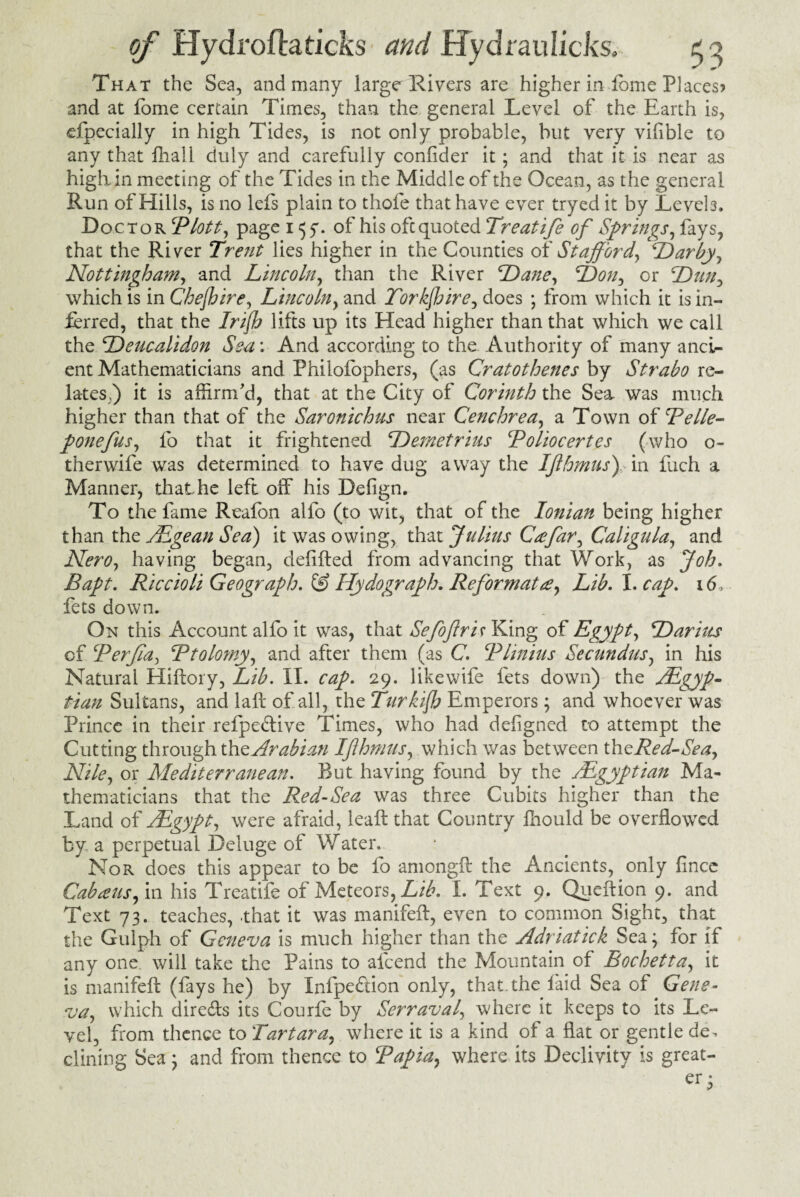 That the Sea, and many large Rivers are higher in dome Places? and at fome certain Times, than the general Level of the Earth is, Specially in high Tides, is not only probable, but very vifible to any that final! duly and carefully conffder it; and that it is near as high in meeting of the Tides in the Middle of the Ocean, as the general Run of Hills, is no lefs plain to thofe that have ever tryed it by Levels. Doctor Plott, page 155*. of his ofcquoted Treatife of Springs, fays, that the River Trent lies higher in the Counties of Stafford, Darby, Nottingham, and Lincoln, than the River Dane, Don, or Dntf which is in Che/hire, Lincoln, and Torkffire, does ; from which it is in¬ ferred, that the Irijh lifts up its Head higher than that which we call the Deucalidon Sea: And according to the Authority of many anci¬ ent Mathematicians and Philofophers, (as Cratothenes by Strabo re¬ lates,) it is affirm'd, that at the City of Corinth the Sea was much higher than that of the Saronichus near Cenchrea, a Town of Pelle- ponefus, fo that it frightened Demetrius Poliocertes (who o~ therwife was determined to have dug away the IJlhmus\ in fuch a Manner, that he left off his Deiign. To the fame Reafon alfo (to wit, that of the Ionian being higher than the Egean Sea) it was owing, that fulius Cxfar, Caligula, and Nero, having began, defifted from advancing that Work, as Job. Bapt. Riccioli Geograph. & Hydograph. Reformat re, Lib. I. cap. 16, fets down. On this Account alfo it was, that Sefoftris King of Egypt, Darius of Perjia, Ptolomy, and after them (as C. Plinius Secundus, in his Natural Hiftory, Lib. II. cap. 29. likewife fets down) the Egyp¬ tian Sultans, and fall of all, the Turk iff Emperors; and whoever was Prince in their refpeftive Times, who had defigned to attempt the Cutting through the Arabian Ifhmus, which was between th tRed-Sea, Nile, or Mediterranean. But having found by the Egyptian Ma¬ thematicians that the Red-Sea was three Cubits higher than the Land of Egypt, were afraid, leaft that Country fhould be overflowed by a perpetual Deluge of Water. Nor does this appear to be fo amongft the Ancients, only fince Cabans fin his Treatife of Meteors, Lib. I. Text 9. Queftion 9. and Text 73. teaches, -that it was manifeft, even to common Sight, that the Gulph of Geneva is much higher than the Adriatick Sea; for if any one. will take the Pains to afeend the Mountain of Bochetta, it is manifeft (fays he) by Infpeflion only, that, the laid Sea of Gene¬ va, which direfts its Courfe by Serraval, where it keeps to its Le¬ vel, from thence to Tartar a, where it is a kind of a flat or gentle de. dining Sea; and from thence to Papin, where its Declivity is great-