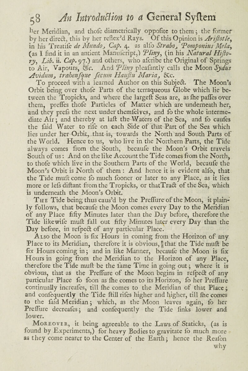 her Meridian, and thofe diametrically oppofitc to them; the former by her direct, this by her refiexM Rays. Of this Opinion is Arijlotle, in his Treatife de Mundo„ Cap. 4. as alfo Strabo ■> Pomponius Mela9 (as I find it in an antient Manufcript,} Plinyy (in his Natural Hifto- ryy Lib. ii. Cap. 97.) and others, who afcribe the Original of Springs to Air, Vapours, &c. And Pliny pleafantly calls the Moon Sydus AvidtiMj trahenfque fecum Haujlu Maria> £cc. To proceed with a learned Author on this Subject. The Aloon’s Orbit being over thofe Parts of the terraqueous Globe which lie be¬ tween the Tropicks, and where the largeft Seas are, as Ihe palfes over them, prelfes thofe Particles of Matter which are underneath her, and they prels the next under themfelveg, and fo the whole interme¬ diate Air; and thereby at laft the Waters of the Sea, and fo caufes the faid Water to rife on each Side of that Part of the Sea which lies under her Otbit, that4s, towards the North and South Parts of the World. Hence to us, who live in the Northern Parts, the Tide always comes from the South, becaufe the Moon's Orbit travels South of us: And on the like Account the Tide comes from the North, to thofe which live in the Southern Parts of the World, becaufe the Moon’s Orbit is North of them : And hence it is evident alfo, that the Tide mult come 1b much fooner or later to any Place, as it lies more or lels diftant from the Tropicks, or thatTraft of the Sea, which is underneath the Moon's Orbit. The Tide being thus caus’d by the Prelfure of the Moon, it plain¬ ly follows, that becaufe the Moon comes every Day to the Meridian of any Place fifty Minutes later than the Day before, therefore the Tide like wife muft fall out fifty Minutes later every Day than the Day before, in refpedt of any particular Place. Also the Moon is fix Hours in coming from the Horizon of any Place to its Meridian, therefore it is obvious, |that the Tide muft be fix Hours coming in; and in like Manner, becaufe the Moon is fix Hours in going from the Meridian to the Horizon of any Place, therefore the Tide muft be the lame Time in going out; where it is obvious, that as the Prelfure of the Moon begins in refpect of any particular Place fo foon as Ihe comes to its Horizon, fo her Prelfure continually increafes, till Ihe comes to the Meridian of that Place; and confequently the Tide ftill rifes higher and higher, till Ihe comes to the faid Meridian; which, as the Moon leaves again, fo her Prelfure decreales; and confequently the Tide finks lower and lower. Moreover, it being agreeable to the Laws of Staticks, (as is found by Experiments,) for heavy Bodies to gravitate lb much more as they come nearer to the Center of the Earth; hence the Reafon why