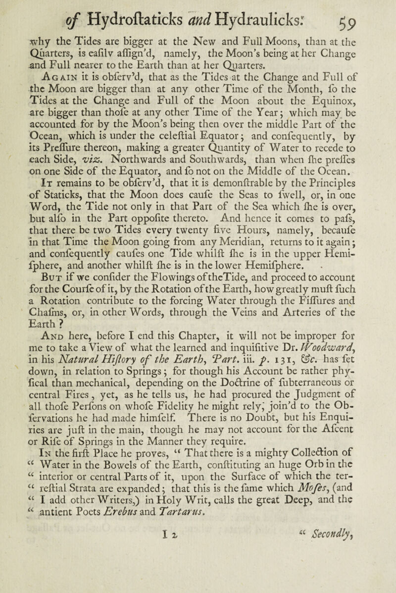 why the Tides are bigger at the New and Full Moons, than at the Quarters, is eafilv aftign’d, namely, the Moon’s being at her Change and Full nearer to the Earth than at her Quarters. Again it is obferv’d, that as the Tides at the Change and Full of the Moon are bigger than at any other Time of the Month, fo the Tides at the Change and Full of the Moon about the Equinox, are bigger than thole at any other Time of the Year; which may be accounted for by the Moon’s being then oyer the middle Part of the Ocean, which is under the celeftial Equator; and confequently, by its PrelTure thereon, making a greater Quantity of Water to recede to each Side, viz. Northwards and Southwards, than when Ihe prelfes on one Side of the Equator, and fo not on the Middle of the Ocean. It remains to be oblerv’d, that it is demonftrable by the Principles of Staticks, that the Moon does caufe the Seas to fwell, or, in one Word, the Tide not only in that Part of the Sea which lhe is oyer, but alfo in the Part oppofite thereto. And hence it comes to pals, that there be two Tides every twenty five Hours, namely, becaufe in that Time the Moon going from any Meridian, returns to it again; and confequently caufes one Tide whilft lhe is in the upper Flemi- fphere, and another whilft lhe is in the lower Hemilphere. But if we confider the Flowings of theTide, and proceed to account for the Courle of it, by the Rotation of the Earth, how greatly mu ft fuch a Rotation contribute to the forcing Water through the FilTures and Chaims, or, in other Words, through the Veins and Arteries of the Earth ? And here, before I end this Chapter, it will not be improper for me to take a View of what the learned and inquifitive Dr. IVooaward\ in his Natural Hijiory of the Earth, Tart. iii. 131, &c. has fet down, in relation to Springs; for though his Account be rather phy- fical than mechanical, depending on the Do&rine of lubterraneous or central Fires, yet, as he tells us, he had procured the Judgment of all thofe Perfons on whofe Fidelity he might rely* join’d to the Ob- fervations he had made himfelf. There is no Doubt, but his Enqui¬ ries are juft in the main, though he may not account for the Afcent or Rife of Springs in the Manner they require. In the firft Place he proves, c< That there is a mighty Colle&ion of cc Water in the Bowels of the Earth, conftituting an huge Orb in the u interior or central Parts of it, upon the Surface of which the ter- <c reftial Strata are expanded; that this is the fame which Mofes, (and “ I add other Writers,) in Holy Writ, calls the great Deep, and the u antient Poets Erebus and Tartarus.