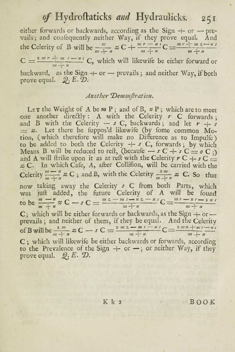 either forwards or backwards, according as the Sign -4- or — pre¬ vails; and conlequently neither Way, if they prove equal. And the Celerity or B will be —,— z C H--C =-- J m n m ——• n m —j- n C, which will likewife be either forward or - prevails ; and neither Way, if both C = 2 m r m s n s m n backward, as the Sign -b or prove equal. ^ E.2). Another cDemonJlration. Let the Weight of A be m P ; and of B, n P ; which are to meet one another direftly: A with the Celerity r C forwards ; and B with the Celerity s C, backwards; and let r -j- s — z. Let there be fuppos’d likewife (by fome common Mo¬ tion, (which therefore will make no Difference as to Impulfe) to be added to both the Celerity -+- s C, forwards; by which Means B will be reduced to reft, (becaufe — j C + j C z: ^ C ;) and A will ftrike upon it as at reft with the Celerity ^C+jC=: z C. In which Cafe, A, after Collifion, will be carried with the Celerity & C ; and B, with the Celerity & C. So that now taking away the Celerity s C from both Parts, which was juft added, the future Celerity of A will be found to be m n m -p n ■z C — s C = m z m s n z — ns m n s _m r — n r — z ns m -4— n C; which will be either forwards or backwards, as the Sign + or — prevails ; and neither of them, if they be equal. And the Celerity of B will be 2 m m \ n z> C — s C = 2 m z m s n s f-s_2 m n -j- ms — m n m n C ; which will likewife be either backwards or forwards, according to the Prevalence ol the Sign -1- or —; or neither Way, if they prove equal. Q E. D.