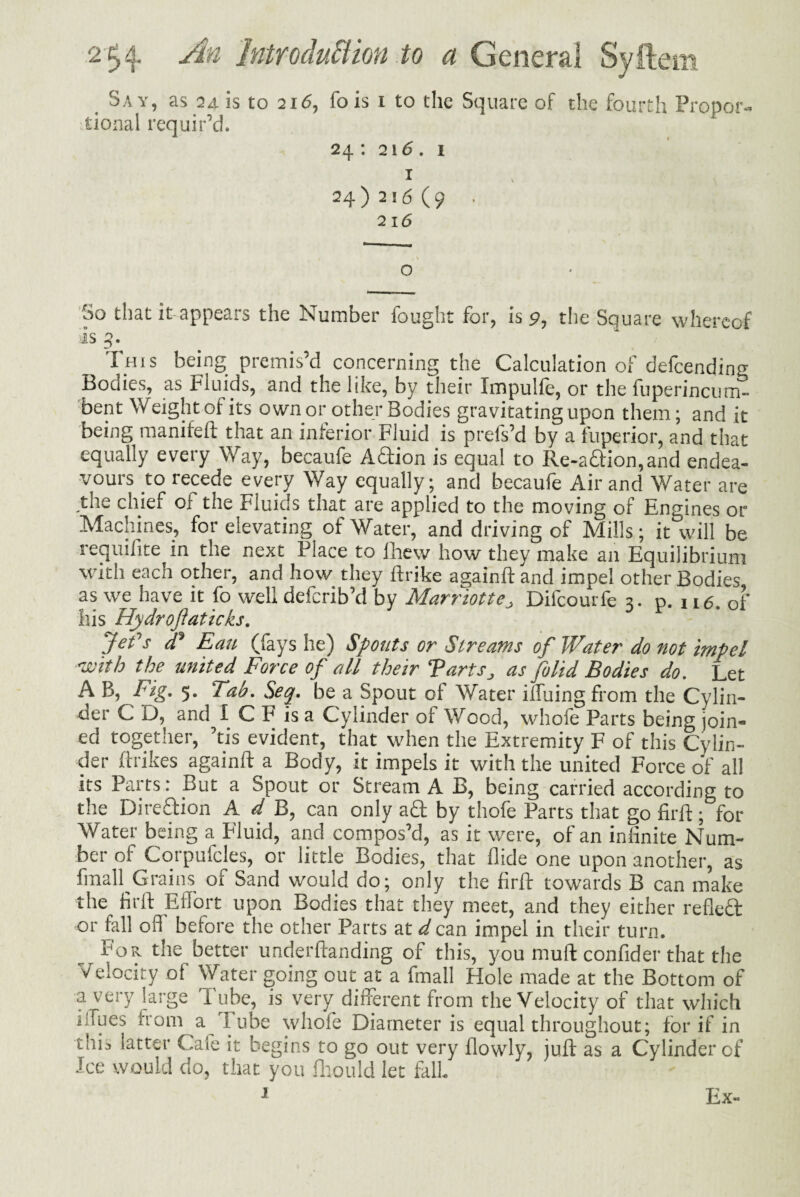 Say, as 24 is to 216, fo is 1 to the Square of the fourth Propor¬ tional requir’d. 24 : 216. 1 1 24 )2!6 (9 • 216 o So that it-appears the Number fought for, is 9, the Square whereof is 4. This being premis’d concerning the Calculation of defcendin Bodies, as Fluids, and the like, by their Impulfe, or the fuperincum- bent Weightof its own or other Bodies gravitating upon them; and it being manifeft that an inferior Fluid is prefs’d by a fuperior, and that equally every Way, becaufe Aftion is equal to Re-aftion,and endea¬ vours to recede every Way equally; and becaufe Air and Water are the chief of the FiuiCiS that are applied to the moving of Engines or Machines, for elevating of Water, and driving of Mills; it will be requifite in the next Place to fhew how they make an Equilibrium with each other, and how they ftrike againftand impel other Bodies as we have it fo well deferib’d by Marriott e> Difcourfe a- p. 116 of his Hydroftaticks. 1 Jefs £ Ean (fays he) Spouts or Streams of Water do not impel 'with the united Force of all their Tarts„ as folid Bodies do. Let A B, Fig. 5. 'Tab. Seq. be a Spout of Water ilfuing from the Cylin¬ der C D, and 1 C F is a Cylinder of Wood, whofe Parts being join¬ ed together, ’tis evident, that when the Extremity F of this Cylin¬ der (hikes againft a Body, it impels it with the united Force of all its Parts: But a Spout or Stream A B, being carried according to the Di reft ion A d B, can only aft by thofe Parts that go firft; for Water being a Fluid, and compos’d, as it were, of an infinite Num¬ ber of Corpufcles, or little Bodies, that Aide one upon another, as fmall Grains of Sand would do; only the firft towards B can make the firft Effort upon Bodies that they meet, and they either refleft or fall ofl before the other Parts at d can impel in their turn. For the better underftanding of this, you muft confider that the Velocity of Water going out at a fmall Hole made at the Bottom of a very large Tube, is very different from the Velocity of that which blues from a l ube whofe Diameter is equal throughout; for if in ' ft ! ^ . u 1 s to go out very flowly, juft as a Cylinder of Ice would do, that you fliould let fall 1 Ex-