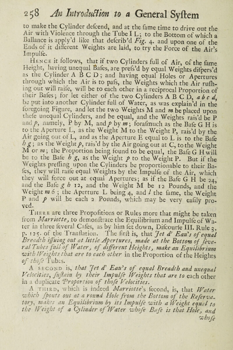 to make the Cylinder defcend, and at the fame time to drive out the Air with Violence through the Tube I L; to the Bottom of which a Ballance is apply’d like that defcrib’d Fig. 4. and upon one of the Ends of it different Weights are laid, to try the Force of the Air’s Impulfe. Hence it follows, that if two Cylinders full of Air, of the fame Height, haying unequal Bafes, are prefs’d by equal Weights difpers’d as tiie Cylinder A BCD; and having equal Holes or Apertures through which the Air is to pals, the Weights which the Air rufh- ing out will raile, will be to each other in a reciprocal Proportion of their Bafes; for let either of the two Cylinders A B C D, abed' be put into another Cylinder full of Water, as was explain’d in the foregoing Figure, and let the two Weights M and m be placed upon thefe unequal Cylinders, and be equal, and the Weights rais’d be P and/, namely, P by M, and p by «?; forafmuch as the Bale G H is to the Aperture L, as the Weight M to the Weight P, rais’d by the Air going out of L, and as the Aperture E equal to L is to the Bafe h g ; as the Weightp, rais’d by the Air going out at C, to the Weight M or /«; the Proportion being found to be equal, the BafeG Hwill be to the Bale h g, as the Weight p to the Weight P, But if the Weights p re fling upon the Cylinders be proportionable to their Ba¬ fes, they will raife equal Weights by the Impulfe of the Air, which they will force out at equal Apertures; as if the Bafe G H be 24, and the Bale g h 12, and the Weight M be 12 Pounds, and the’ Weight m 6 ; the Aperture L being 4, and / the fame, the Weight P and p will _be each 2 Pounds, which may be very eafily pro¬ ved. Th ere are three Propofitions or Rules more that might be taken from Marriotte^ to demonftrate the Equilibrium and Impulfe of Wa¬ ter in three feveral Cafes, as by him fet down, Difcourle III. Rule 3. p. 125. of the Tranllation. The Griff is, that Jet d’ Eau's of equal Breadth ijfuing out at little Apertures, made at the Bottom of J'eve- ral Tubes full of Water„ of different Heightsmake an Equilibrium with Weights that are to each other in the Proportion of the Heights A second is, that Jet d' EaiFs of equal Breadth and unequal Velocities, fufain by their Impulfe Weights that are to each other- in a duplicate 'Proportion of thofe Velocities. A third, which is indeed Marriotte's lecond, is, that Water which /pouts out at a round Hole from the Bottom of the Referva. tory, makes an Equilibrium by its Impulfe with a Weight equal to the IF eight of a Cylinder of Water who/e Bafe is that Hole, and who/}