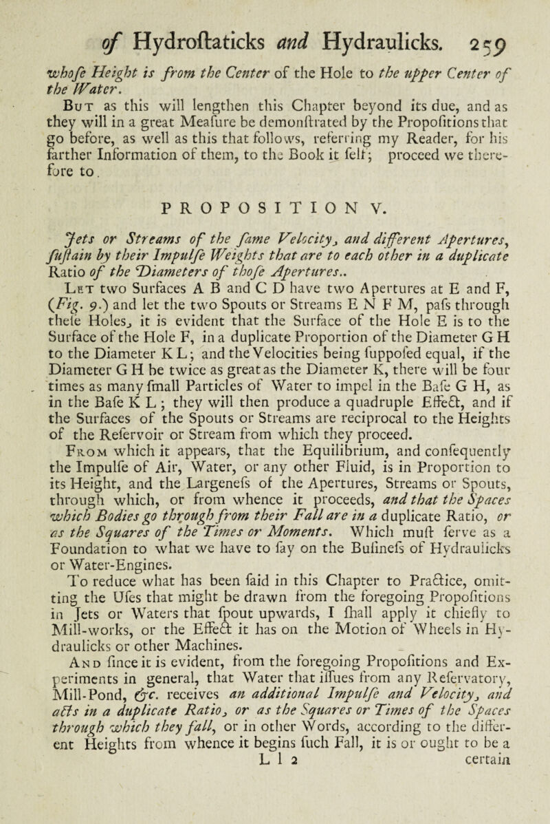 whofe Height is from the Center of the Hole to the upper Center of the IVatcr. But as this will lengthen this Chapter beyond its due, and as they will in a great Meafure be demonftrated by the Propofitions that go before, as well as this that follows, referring my Reader, for his farther Information of them, to the Book it felt ; proceed we there¬ fore to. PROPOSITION V. Jets or Streams of the fame Velocityand different Apertures, fufain by their Impulfe Weights that are to each other in a duplicate Ratio of the ^Diameters of thofe Apertures.. Let two Surfaces A B and C D have two Apertures at E and F, {Fig. 9.) and let the two Spouts or Streams E N F M, pafs through thele Holes., it is evident that the Surface of the Hole E is to the Surface of the Hole F, in a duplicate Proportion of the Diameter G H to the Diameter KL; and the Velocities being fuppofed equal, if the Diameter G H be twice as great as the Diameter K, there will be four times as many fmall Particles of Water to impel in the Safe G H, as in the Bafe K L ; they will then produce a quadruple Eff-efl, and if the Surfaces of the Spouts or Streams are reciprocal to the Heights of the Refervoir or Stream from which they proceed. From which it appears, that the Equilibrium, and confeqnently the Impulfe of Air, Water, or any other Fluid, is in Proportion to its Height, and the Largenefs of the Apertures, Streams or Spouts, through which, or from whence it proceeds, and that the Spaces which Bodies go through from their Fall are in a duplicate Ratio, or as the Squares of the Times or Moments. Which muff ferve as a Foundation to what we have to fay on the Bufmefs of Hydraulicks or Water-Engines. To reduce what has been faid in this Chapter to Practice, omit¬ ting the Ufes that might be drawn from the foregoing Propofitions in Jets or Waters that fpout upwards, I fhall apply it chiefly to Mill-works, or the Effeft it has on the Motion of Wheels in Hv- draulicks or other Machines. And finceit is evident, from the foregoing Propofitions and Ex¬ periments in general, that Water that iffues from any Refervatory, Mill-Pond, (Jc. receives an additional Impulfe and Velocity> and alls in a duplicate Ratio> or as the Squares or Times of the Spaces through which they fall, or in other Words, according to the differ¬ ent Heights from whence it begins fuch Fall, it is or ought to be a L 1 2 certain