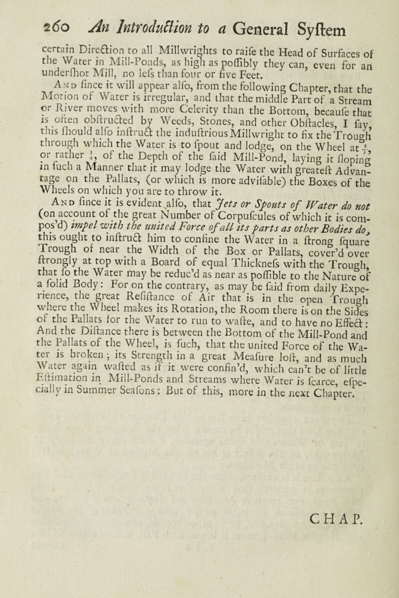 certain Dire&ion to all Millwrights to raife the Head of Surfaces of the Water in Mill-Ponds, as high as poffibly they can, even for an underfhot Mill, no lefs than four or five Feet. ^ And fince it will appear alfo, from the following Chapter, that the Motion of Water is irregular, and that the middle Part of a Stream or River moves with more Celerity than the Bottom, becaufe that is often obftrutled by Weeds, Stones, and other Obltacles, I fay this mould alfo inilruft the induflrious Millwright to fix the Trough through which the Water is to l'pout and lodge, on the Wheel at - or rather 1, of the Depth of the faid Mill-Pond, laying it Hoping in fuch a Manner that it may lodge the Water with greateft Advan¬ tage on the Pallats, (or which is more advifable) the Boxes of the Wheels on which you are to throw it. And fince it is evident,alfo, that Jets or Spouts of Water do not (on account of the great Number of Corpufcules of which it is com¬ pos d) impel with the united Force of all its parts as other Bodies do this ought to infhutl him to confine the Water in a ffrong fquare Trough of near the Width of the Box or Pallats, cover’d over ftrongly at top with a Board of equal Thicknefs with the Trough that fo the Water may be reduc’d as near as poffible to the Nature of a lolid Body: For on the contrary, as may be faid from daily Expe- 3 itncc5 tlic ^>1 cat Refinance of Air that is in the open Trough where the Wheel makes its Rotation, the Room there is on the Sides or the Pallats for the Water to run to wafte, and to have no Effect: And the Diftance there is between the Bottom of the Mill-Pond and the Pallats of the Wheel, is fuch, that the united Force of the Wa¬ ter is broken ; its Strength in a great Meafure loll, and as much Water again wafted as if'it were confin’d, which can’t be of little Estimation in Mill-Ponds and Streams where Water is fcarce, efpe- fjaiiy in Summer seasons; But of tnis, more in the next Chapter. CHAP.