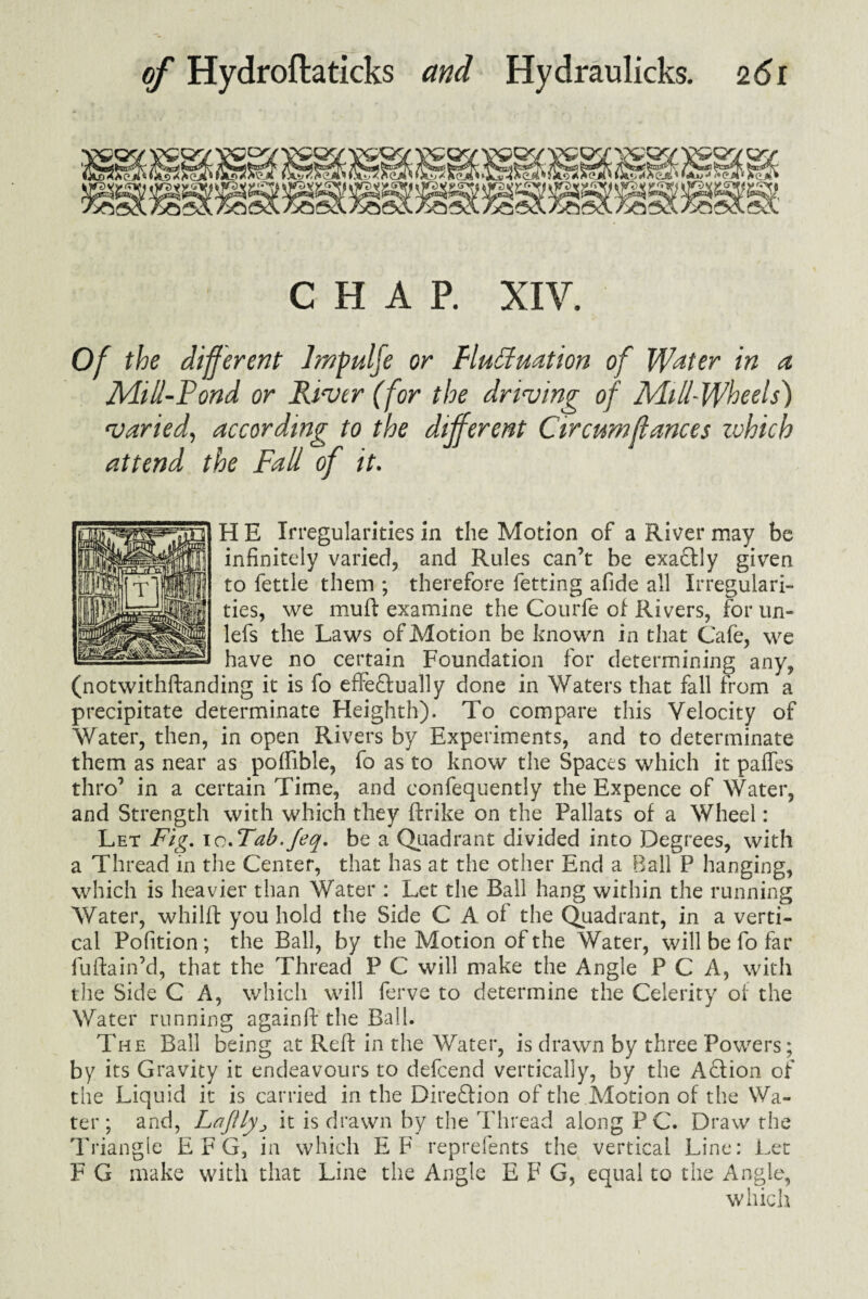 CHAP. XIV. Of the different Jmpulfe or Fluctuation of Water in a Mill-Fond or River (for the driving of Mill-Wheels) varied, according to the different Circumffances zvhich attend the Fall of it. H E Irregularities in the Motion of a River may be infinitely varied, and Rules can’t be exaCtly given to fettle them ; therefore fetting afide all Irregulari¬ ties, we muft examine the Courfe of Rivers, for un- lefs the Laws of Motion be known in that Cafe, we have no certain Foundation for determining any, (notwithftanding it is fo effectually done in Waters that fall from a precipitate determinate Heighth). To compare this Velocity of Water, then, in open Rivers by Experiments, and to determinate them as near as poffible, fo as to know the Spaces which it paffes thro’ in a certain Time, and confequently the Expence of Water, and Strength with which they ftrike on the Pallats of a Wheel: Let Fig. to.Tab.Jeq. be a Quadrant divided into Degrees, with a Thread in the Center, that has at the other End a Ball P hanging, which is heavier than Water : Let the Ball hang within the running Water, whilft you hold the Side C A of the Quadrant, in a verti¬ cal Pofition; the Ball, by the Motion of the Water, will be fo far fuftain’d, that the Thread P C will make the Angle P C A, with the Side C A, which will ferve to determine the Celerity of the Water running againft*the Ball. The Ball being at Reft in the Water, is drawn by three Powers; by its Gravity it endeavours to defcend vertically, by the ACtion of the Liquid it is carried in the Direction of the Motion of the Wa¬ ter; and, Lajilyj it is drawn by the Thread along PC. Draw the Triangle EFG, in which EF reprefents the vertical Line: Let F G make with that Line the Angle E F G, equal to the Angle, which