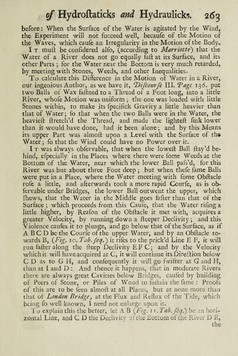 before: When the Surface of the Water is agitated by the Wind, the Experiment will not fucceed well, becaufe of the Motion of the Waves, which caufe an Irregularity in the Motion of the Body. I t mull be confidered alfo, (according to Marriotte) that the Water of a River does not go equally tall at its Surface, and its other Parts ; for the Water near the Bottom is very much retarded, by meeting with Stones, Weeds, and other Inequalities. To calculate this Difference in the Motion of Water in a River, our ingenious Author, as we have it, Difcourfe III. *Page 136. put two Balls of Wax faffned to a Thread of a Foot long, into a little River, whole Motion was uniform ; the one was loaded with little Stones within, to make its fpecifick Gravity a little heavier than that of Water; fo that when the two Balls were in the Water, the heavieft ftretch’d the Thread, and made the lighteft fink lower than it would have done, had it been alone; and by this Means its upper Part was almoft upon a Level with the Surface of the Water; fo that the Wind could have no Power over it. I t was always obfervable, that when the Joweft Ball flay’d be¬ hind, efpecially in the Places where there were fome Weeds at the Bottom of the Water, near which the lower Ball pafs’d, for this River was but about three Foot deep ; but when thefe fame Balls were put in a Place, where the Water meeting with fome Obftacle rofe a little, and afterwards took a more rapid Courfe, as is ob¬ fervable under Bridges, the lower Ball outwent the upper, which iliews, that the Water in the Middle goes fafler than that of the Surface ; which proceeds from this Cauie, that the Water riling a little higher, by Reafon of the Obftacle it met with, acquires a greater Velocity, by running down a fteeper Declivity; and this Violence caufes it to plunge, and go below that of the Surface, as if A BC D be the Courfe of the upper Water, and by an Obftacle to¬ wards B, (Fig. 10. Tab.feq.') it rifes to the prick’d Line E F, it will run fafter along the fteep Declivity E F C; and by the Velocity which it will have acquired at C, it will continue itsDireflion below C D as to G H, and confequently it will go fwifter at G and If, than at I and D : And thence it happens, that in moderate Rivers there are always great Cavities below Bridges, caufed by building of Peers of Stone, or Piles of Wood to fuftain the fame: Proofs of this are to be leen almoft at all Places, but at none more than that of London Bridge ^ at the Flux and Reflux of the Tide, which being fo well known, I need not enlarge upon it. To explain this the better, let A B (Fig. 1 i.Tab.feq.') be an hori¬ zontal Line, and C D the Declivity of the Bottom of the River D E, the