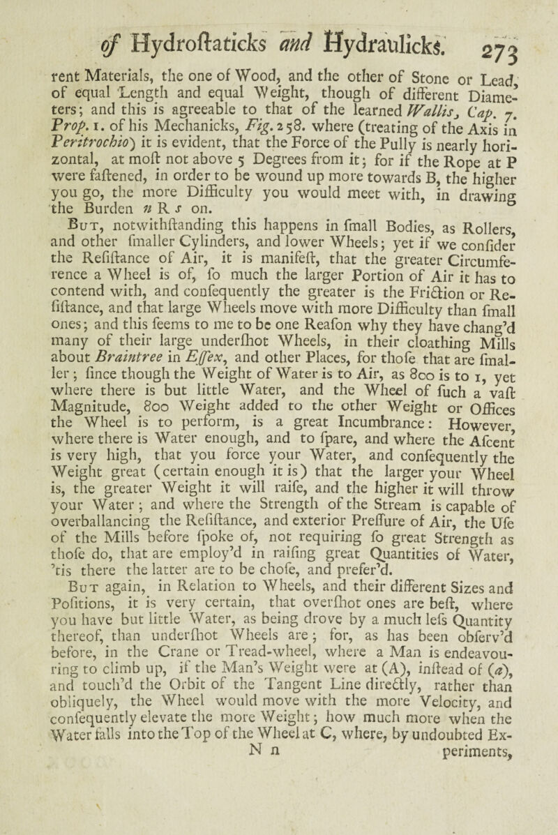 rent Materials, the one of Wood, and the other of Stone or Lead of equal ‘Length and equal Weight, though of different Diame¬ ters ; and this is agreeable to that of the learned WallisCap. 7. Prop. 1. of his Mechanicks, Fig. 2 58. where (treating of the Axis in Peritrochio') it is evident, that the Force of the Fully is nearly hori¬ zontal, at raoft not above 5 Degrees from it; for if the Rope at P were faftened, in order to be wound up more towards B, the higher you go, the more Difficulty you would meet with, in drawing the Burden n R s on. _ ^ But, notwithftanding this happens in fmall Bodies, as Rollers and other fmaller Cylinders, and lower Wheels; yet if we confider the Refiftance of Air, it is manifeft, that the greater Circumfe¬ rence a Wheel is of, lb much the larger Portion of Air it has to contend with, and confequently the greater is the Friction or Re¬ finance, and that large Wheels move with more Difficulty than fmall ones; and this feems to me to be one Reafon why they have chang’d many of their large underfoot Wheels, in their cloathing Mills about Braintree in Effex, and other Places, for thole that are fmal¬ ler ; fince though the Weight of Water is to Air, as 800 is to 1, yet where there is but little Water, and the Wheel of fuch a vaff Magnitude, 800 Weight added to the other Weight or Offices the Wheel is to perform, is a great Incumbrance: However where there is Water enough, and to fpare, and where the Alcent is very high, that you force your Water, and confequently the Weight great (certain enough it is) that the larger your Wheel is, the greater Weight it will raife, and the higher it will throw your Water ; and where the Strength of the Stream is capable of overballancing the Refiftance, and exterior Preflure of Air, the Ufe of the Mills before fpoke of, not requiring fo great Strength as thofe do, that are employ’d in railing great Quantities of Water, ’tis there the latter are to be chofe, and prefer’d. But again, in Relation to Wheels, and their different Sizes and Pofitions, it is very certain, that overfoot ones are belt, where you have but little Water, as being drove by a much lefs Quantity thereof, than underfoot Wheels are; for, as has been obferv’d before, in the Crane or Tread-wheel, where a Man is endeavou¬ ring to climb up, if the Man’s Weight were at (A), inftead of (0), and touch’d the Orbit of the Tangent Line dire&ly, rather than obliquely, the Wheel would move with the more Velocity, and confequently elevate the more Weight; how much more when the Waterfalls into the Top of the Wheel at C, where, by undoubted Ex- N n periments,