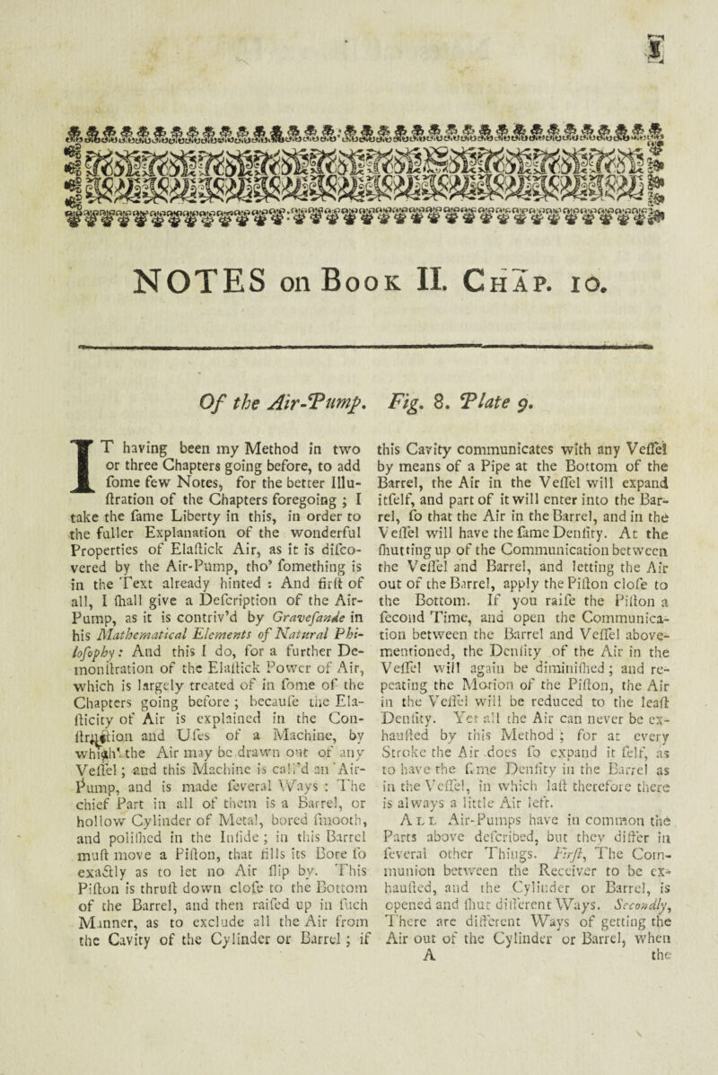 NOTES on Book II. Chap. io. Of the Air-‘Fumf. IT having been my Method in two or three Chapters going before, to add fome few Notes, for the better Illu- ftration of the Chapters foregoing ; I take the fame Liberty in this, in order to the fuller Explanation of the wonderful Properties of Elaftick Air, as it is difco- vered by the Air-Pump, tho’ fomething is in the Text already hinted : And firlt of all, I (hall give a Defcription of the Air- Pump, as it is contriv’d by Gravefande in his Mathematical Elements of Natural Phi- lofophy: And this I do, for a further De- monllration of the Elaftick Power of Air, which is largely treated of in fome of the Chapters going before ; becaufe the Ela- fticity of Air is explained in the C011- ltruftio.n and Ufes of a Machine, by wmftiVthe Air may be drawn out of any Veltel; and this Machine is call’d an’Air- Pump, and is made feveral Ways : The chief Part in all of them is a Barrel, or hollow Cylinder of Metal, bored fmooth, and poliOied in the Inlide ; in this Barrel muff move a Pifton, that dlls its Bore fo exactly as to let no Air flip by. This Pifton is thruft down clofe to the Bottom of the Barrel, and then railed up in fuch Manner, as to exclude all the Air from the Cavity of the Cylinder or Barrel; if Fig. 8. ‘Plate 9. this Cavity communicates with any Veftei by means of a Pipe at the Bottom of the Barrel, the Air in the Veftei will expand itfelf, and part of it will enter into the Bar¬ rel, fo that the Air in the Barrel, and in the Veftei will have the fame Denlity. At the ftiutting up of the Communication between the Veftei and Barrel, and letting the Air out of the Barrel, apply the Pifton clofe to the Bottom. If you raife the Pifton a fecond Time, and open the Communica¬ tion between the Barrel and Veftei above- mentioned, the Dcniity of the Air in the Veftei will again be diminifhed ; and re¬ peating the Morion of the Pifton, the Air in the Veftei will be reduced to the leaft Denlity. Yet all the Air can never be ex- haufted by this Method ; for at every Stroke the Air .does fo expand it felt, as to have the ft me Denlity in the Barrel as in the Veftei, in which laft therefore there is always a little Air left. All Air-Pumps have in common the Parts above defended, but they differ in feveral other Things. Firjl, The Com¬ munion between the Receiver to be ex- haufted, and the Cylinder or Barrel, is opened and fhut different Ways. Secondly, There arc different Ways of getting the Air out of the Cylinder or Barrel, when A the