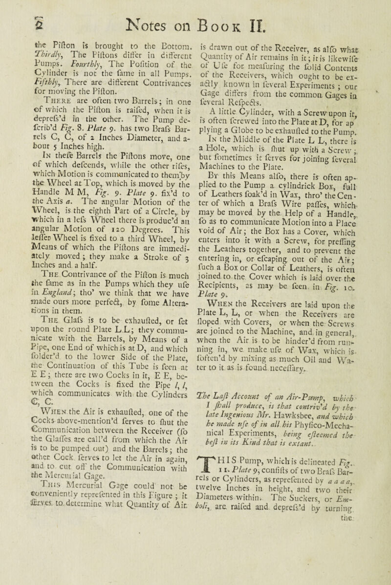 she Piffon is brought to the Bottom. Thirdly, The Piffons differ in different Pumps. Fourthly, The Polltion of the Cylinder is not the fame in all Pumps. Fifthlyy 7here are different Contrivances for moving the Piffon. There are often two Barrels ; in one of which the Piffon is raifed, when it is deprcfs’d in the other. The Pump de¬ fer ib’d Fig. 8. Plate 9. has two Brafs Bar¬ rels C, C, of 2 Inches Diameter, and a- bour 5 laches high. In thefe Barrels the Piffons move, one of which defcends, while the other rifes, which Motion is communicated to them’by the Wheel at Top, which is moved by the Handle M M, Fig. 9. Plate 9. fix’d to the Axis a. The angular Motion of the Wheel, is the eighth Part of a Circle,, by ■which in a lefs Wheel there is produc’d an angular Motion of 120 Degrees. This lefler Wheel is fixed to a third Wheel, by Means of which the Piffons are immedi¬ ately moved ; they make a Stroke of 3 Inches and a half. The Contrivance of the Piffon is much the fame as in the Pumps which they ufe in England \ tho’ we think that we have made ours more perfed, by fome Altera¬ tions in them. The G.lafs is to be exhauffed, or fet upon the round Plate L.L; they commu¬ nicate with the Barrels, by Means of a Pipe, one End of which is atD, and which folder’d to the lower Side of the Plate, the Continuation of this Tube is feen at E E; there are two Cocks in it, E E, be¬ tween the Cocks is fixed the Pipe /, which communicates with the Cylinders €; C. When the Air is exhauffed, one of the Cocks above-mention’d ferves to Unit the Communication between the Receiver (fo the G.lalTes are call’d from which the Air is to be pumped out) and the Barrels; the other. Cock ferves to let the Air in again, and to cut off' the Communication with the Mer.cut ial Gage. Phis Mercurial Gage could not be conveniently reprefented in this Figure ; it IBi.ves, to determine, what Quantity of Air is drawn out of the Receiver, as alfb what Quantity of Air remains in it; it is likewife of Ufe for meafuring the lolid Contents of the Receivers, which ought to be ex¬ actly known in fcveral Experiments ; our Gage differs from the common Gages in feveral Refpeds. A little Cylinder, with a Screw upon it is often ferewed into the Plate atD, for ap* plying a Globe to be exhauffed to the Pump. In the Middle of the Plate L L, there is a Elole, which is fhut up with a Screw 5 but fometimes it ferves for joining feveral Machines to the Plate. By this Means alfo, there is often ap¬ plied to the Pump a cylindrick Box, full of Leathers foak’d in Wax, thro’ the Cen ¬ ter of which a Brafs Wire paffes, which- may be moved by the Help of a Handle,, fo as to communicate Motion into a Place void of Air; the Box has a Cover, which enters into it with a Screw, for preffmg the Leathers together, and to prevent the entering in, or efcaping. out of the Air; fuch a Box or Collar of Leathers, is often joined to the Cover which is laid over the Recipients, as may be feen. in Fig. 10. Plate 9. When the Receivers are laid upon the Plate L, L, or when the Receivers are Hoped with Covers, or when the Screws are joined to the Machine, and. in general,, when the Air is to be hinder’d from run¬ ning in, we. make ufe of Wax, which is- foften’d by mixing as much Oil and Wa¬ ter to it as is found neceffary. The Laft Account of an Air-Pump, which I flail produce, is that contriv'd by the late Ingenious Mr. Hawks bee, and which he made ufe of in all his Phyffco-Mecha- iff cal Experiments, being efleemed the heft in its Kind that is extant. THIS Pump, which is delineated Fig. 11. Plate 9, confiffs of two Brafs Bar¬ rels or Cylinders, as reprefented by a a an, twelve Inches in height, and two their Diameters within. The Suckers, or Em- hoii^ are. raifed and depxefs.’d by turning.