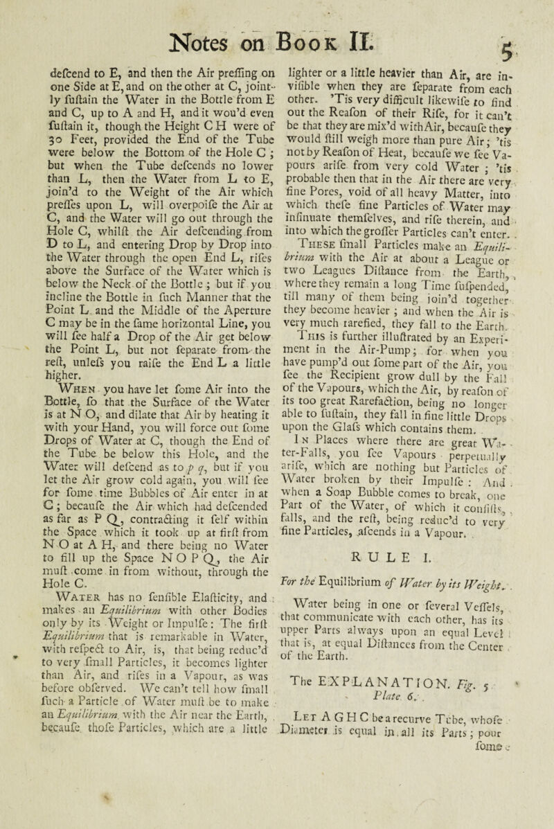 defcend to E, and then the Air prefixing on one Side at E, and on the other at C, joint¬ ly fuftain the Water in the Bottle from E and C, up to A and H, and it wou’d even fudain it, though the Height C H were of 30 Feet, provided the End of the Tube were below the Bottom of the Hole C ; but when the Tube defcends no lower than L, then the Water from L to E, join’d to the Weight of the Air which preifes upon L, will overpoife the Air at C, and the Water will go out through the Hole C, whild the Air defcending from D to L, and entering Drop by Drop into the Water through the open End L, rifes above the Surface of the Water which is below the Neck of the Bottle ; but if you incline the Bottle in fuch Manner that the Point L and the Middle of the Aperture C may be in the fame horizontal Line, you will fee half a Drop of the Air get below the Point L, but not feparate fronv the red, unlefs you raife the End L a little higher. When you have let fome Air into the Bottle, fo that the Surface of the Water is at N O, and dilate that Air by heating it with your Hand, you will force out fome Drops of Water at C, though the End of the Tube be below this Hole, and the Water will defcend as to p q, but if you let the Air grow cold again/you will fee for fome time Bubbles of Air enter in at G ; becaufe the Air which had defeended as far as P Q^, contrasting it felf within the Space which it took up at fir ft from N O at A H, and there being no Water to fill up the Space NO P Qj the Air mufl .come in from without, through the Hole C. Water has no fenfible Eladicity, and ; makes an Equilibrium with other Bodies only by its Weight or Impulfe: The fird Equilibrium that is remarkable in Water, with refpedt to Air, is, that being reduc’d to very fmall Particles, it becomes lighter than Air, and rifes in a Vapour, as was before obferved. We can’t tell how fmall fuch-a Particle of Water mud.be to make ail Equilibrium, with the Air near the Earth, becaufe thofe Particles, which are a little lighter or a little heavier than Air, are in- vifible when they are feparate from each other. ’Tis very difficult likewife to find out the Reafon of their Rife, for it can’t be that they are mix’d with Air, becaufe they would dill weigh more than pure Air; ’tis not by Reafon of Heat, becaufe we fee Va¬ pours arife from very cold Water • ’tis probable then that in the Air there are’vcry fine Pores, void of all heavy Matter, into which thefe fine Particles of Water may infinuate themfelves, and rife therein, and into which thegroffer Particles can’t enter. These fmall Particles make an Equili¬ brium with the Air at about a League or two Leagues Didance from, the Earth* where they remain a long Time fufpended^ till many of them being join’d together they become heavier ; and when the Air is very much rarefied, they fall to the Earth. This is further illudrated by an Experi¬ ment in the Air-Pump; for when 'you have pump’d out fome part of the Air, you fee the Recipient grow dull by the Fall of the Vapours, which the Air, by reafon of its too great Rarefaction, being no longer able to fudain, they fall in fine little Drops upon the Glafs which contains them. . I n Places where there are great Wa- - ter-Palls, you fee Vapours perpetually arife, which are nothing but Particles of Water broken by their Impulfe : And . when a Soap Bubble comes to break, one Part of the Water, of which it confids, falls, and the red, being reduc’d to very fine Particles, ufeends in a Vapour. RULE I. For the Equilibrium of Water by its Weight, Water being in one or feveral VefTels, that communicate with each other, has its upper Parts always upon an equal Level : that is, at equal Didances from the Center of the Earth. The EXPLANATION. Fir 5 Plate 6.:. Let A G H C be a recurve Tube, whofe Diameter is equal in.all its Parts; pour fom© e