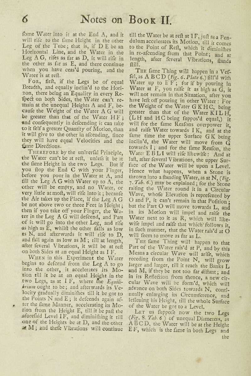 fome Water Into it at the End A, and it will rife to the lame Height in the other Leg of the Tnbe; that is, if D E be an Horizontal Line, and the Water in the Leg A G, rifcs as far as D, it will rife in the other as far as E, and there continue when you have ceas’d pouring, and the Water is at red. For, fir ft, if the Legs be of equal Breadth, and equally inclin’d to the Hori¬ zon, there being an Equality in every Re- fpedt on both Sides, the Water can’t re¬ main at the unequal Heights A and F, be- caufe the Weight of the Water A G will be greater than that of the Water H F ; and confequently indefcending it can take to it fe!f a greater Quantity of Motion, than it will give to the other in afcending, fince they will have equal Velocities and the “Line Dire&ions. Therefore by the univerfal Principle, the Water can’t be at reft, unlefs it be at the fame Height in the two Legs. But if you ftop the End C with your Finger, before you pour in the Water at A, and fill the Leg A G with Water up to A, the other will be empty, and no Water, or very little atmoft, will rife into it; becaufe the Air takes up the Place, if the Leg A G be not above two or three Feet in Height; then if you take off your Finger, the 'Wa¬ ter in the Leg A G will defcend, and Part of it will go into the other Leg, and rife <as high as E, whilft the other falls as low £S N, and afterwards it will rife to D, and fall again as low as M ; till at length, after leveral Vibrations, it will be at reft on both Sides at an equal Height as I F. When in this Experiment the Water begins to defcend from the Leg A to go into the other, it accelerates its Mo¬ tion till it be at an equal Height in the two Legs, as at I F, where the Equili¬ brium ought to be; and afterwards its Ve¬ locity gradually diminifhes till it be got to the Points N and E ; it defeends again af¬ ter the fame Manner, accelerating its Mo¬ tion trom the Height E, till it be paft the -Utorefaid Level IF, and diminifhing it till one of the Heights be at D, and the other M ; and thefe Vibrations will continue till the Water be at reft at IF, juft as a Pen¬ dulum accelerates its Motion, till it comes to the Point of Reft, which it diminifhes in re-afeending from that Point; and at length, after feveral Vibrations, ftands Hill. ’ The fame Thing will happen in a Vef- fel, as A B G D {Fig. 6. Plate 6.) fill’d with Water up to E F ; for if by pouring in Water at F, you raife it as high as G, it will not remain in that Situation, after you have left oft’pouring in other Water : For the Weight of the \fyater G KHC, being greater than that of the Water KI L H, (LH and HC being fuppos’d equal,) it will for the fame Reafons overpower it and raife Water towards I K, and at the fame time the upper Surface GK being inclin’d, the Water will move from G towards I; and for the fame Reafon, the Water E BL I will rife likewife: And at laft, after feveral Vibrations, the upper Sur¬ face of the Water will be upon a Level. Hence what happens, when a Stone is thrown into a (landing Water, as at N, {Fig. 7. Tab. 6.) may be explained ; for the Stone railing the Water round it in a Circular Wave, whofe Elevation is reprefented by O and P, it can’t remain in that Pofition; but the Part O will move towards L, and in its Motion will impel and raife the Water next to it as R, which will like¬ wife impel and raife that which* follows if in fuch manner, that the Water rais’d at O will feein to move as far as L. The fame Thing will happen to that Part of the Water rais’d at P, and by this Means a circular Wave will arife, which receding from the Point N, will grow larger and larger, till it reach the Banks L and M, if they be not too far diftant; and in its Reflexion from thence, a new cir¬ cular Wave will be form’d, which will advance on both Sides towards N, conti¬ nually enlarging its Circumference, and leflening his Height, till the whole Surface of the Water be got to a Level. Let us fuppoie now the two Legs 0%- 8 .Tab. 6) of unequal Diameters, as ABCD, the Water will be at the Height E F, which is the fame in both Legs and the