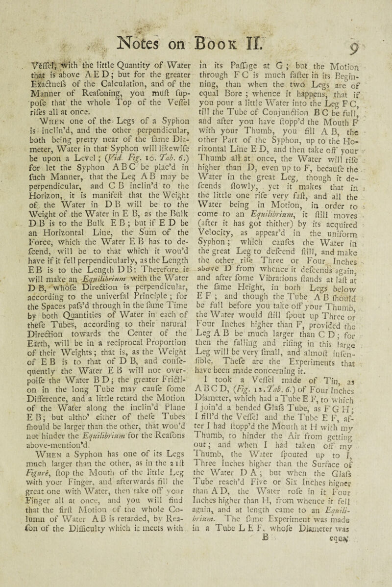 Vfeflel, ivith the little Quantity of Water that is above AED; but for the greater Exa£tnefs of the Calculation, and of the Manner of Reafoning, you mud fup- pofe that the whole Top of the Veffel rifes all at once. When one of the Legs of a Syphon is inclin’d, and the other perpendicular, both being pretty near of the fame Dia¬ meter, Water in that Syphon will likewife be upon a Level; (Vid Fig. io. Fab. 5.) for let the Syphon ABC be plac’d in fuch Manner, that the Leg A B may be perpendicular, and C B inclin’d to the Horizon, it is manifed that the Weight of the Water in D B will be to the Weight of the Water in E B, as the Bulk D B is to the Bulk E B ; but if E D be an Horizontal Line, the Sum of the Force, which the Water E B has to de- fcend, will be to that which it wou’d have if it fell perpendicularly, as the Length EB is to the Length DB: Therefore it will make an 1Equilibrium with the Water D B, whofe Direction is perpendicular, according to the univerfal Principle ; for the Spaces pafs’d through in the fame Time by both Quantities of Water in each of thefe Tubes, according to their natural Dire&ion towards the Center of the Earth, will be in a reciprocal Proportion of their Weights; that is, as the Weight of E B is to that of D B, and confe- quently the Water E B will not over-, poife the Water BD; the greater Fridli- on in the long Tube may caufe fome Difference, and a little retard the Motion of the Water along the inclin’d Plane EB; but altho’ either of thefe Tubes ihould be larger than the other, that wou’d not hinder the Equilibrium for the Reafons above-mention’d When a Syphon has one of its Legs much larger than the other, as in the 21 d Figure, (top the Mouth of the little Leg w-irh yoer Finger, and afterwards fill the great one with Water, then rake off your Finger all at once, and you will find that the fird Motion of the whole Co¬ lumn of Water AB is retarded, by Rea¬ son of the Difficulty which it meets with in its Paffage at G ; but the Motion through F C is much fader in its Begin¬ ning, than when the tw6 Legs are of equal Bore ; whence it happens, that if you pour a little Water into the Leg FC, till the Tube of Conjundlion B C be full, and after you have flopp’d the Mouth F with your Thumb, you fill A B, the other Part of the Syphon, up to the Ho¬ rizontal Line E D, and then take off your Thumb all at once, the Water will rife higher than D, even up to F, becaufe the Water in the great Leg, though it de¬ fends (lowly, yet it makes that in the little one rife very fad, and all the Water being in Motion, in order to come to an Equilibrium, it dill moves (after it has got thither) by its acquired Velocity, as appear’d in the uniform Syphon; which caufes che Water in the great Leg to^ defeend dill, and make the other rife Three or Four Inches ubave D from whence it defeends ao-ain and after fome Vibrations dands at lad at the fame Pleight, in both Legs below* EF ; and though the Tube A B (hould be full before you take od'your Thumb the Water would dill fpout up Three or Four Inches higher than F, provided the Leg A B be much larger than C D ; for then the falling and rifing in this large Leg will be very final!, and almod infen- (ible. Thefe are the Experiments that have been made concerning it. I took a Vellel made of Tin, as ABCD, (Fig. n.Fab. 6.) of Four Inches Diameter, which had a Tube E F, to which I join’d a bended Glafs Tube, as F G H; I fill’d the Veffel and the Tube E F, af¬ ter I had flopp’d the Mouth at H with my Thumb, to hinder the Air from getting out; and when I had taken off mv Thumb, the Water (pouted up to J, Three Inches higher than the Surface of the Water D A ; but when the Glafs Tube reach’d Five or Six Inches higner than A D, the Water rofe in it Four Inches higher than H, from whence it fell again, and at length came to an Equili¬ brium. The fame Experiment was made in a TubeLLF, whofe Diameter was £ '* eq.