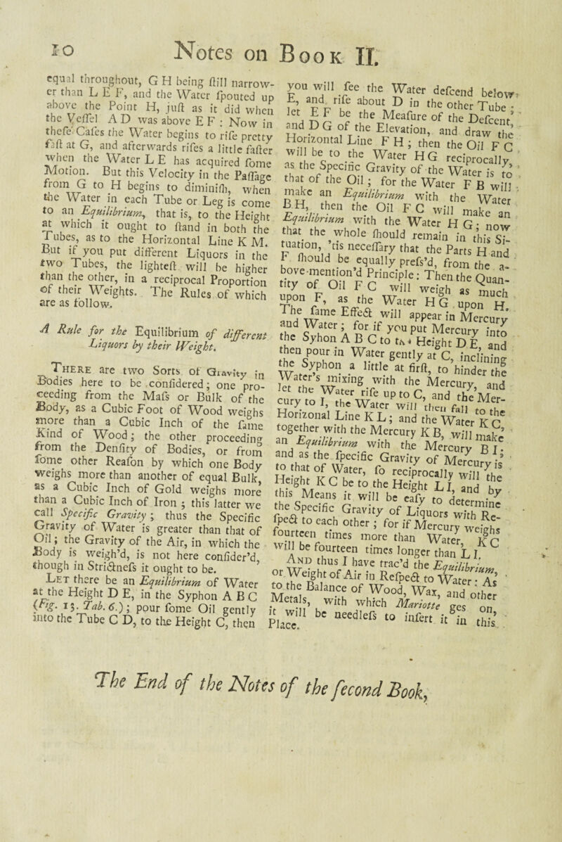 equal throughout, G H being ftill narrow- ei than LET, and the Water fpouted up above the Point H, juft as it did when the Veftel A D was above E F : Now in thefe' Cafes the Water begins to rife pretty faft at G, and afterwards rifes a little fafter when the Water L E has acquired Pome Motion. But this Velocity in the Pafta^c f[omG t0 H beS[ns t0 diminifli, when the Water in each Tube or Leg is come to an Equilibrium, that is, to the Height at which it ought to ftand in both the I ubes, as to the Horizontal Line K M But if you put different Liquors in the two Tubes, the lighted: will be higher than the other, in a reciprocal Proportion of their Weights. The Rules of which are as follow. A Rule for the Equilibrium of different Liquors by their Weight. ^HERE are two Sorts of Gravity ,*n .bodies here to be confidered; one pro¬ ceeding from the Mafs or Bulk of the ijpdy, as a Cubic Foot of Wood weighs snore than a Cubic Inch of the fame Kind of Wood; the other proceeding from the Denftty of Bodies, or from ionie other Reafon by which one Body weighs more than another of equal Bulk sis a Cubic Inch of Gold weighs more than a Cubic Inch of Iron ; this latter we call Specific Gravity ; thus the Specific Gravity of Water is greater than that of Oil; the Gravity of the Air, in which the Jbody is weigh’d, is not here confider’d, though in Stri&nefs it ought to be. Let there be an Equilibrium of Water at the Height D E, in the Syphon ABC yl£- T3* Tab. 6.); pour fome Oil gently nito the Tube C D, to the Height C, then you will fee the Water defeend below, E and r,fe about D in the other Tube • let E F be the Meafure of the Defect/ and D G of the Elevation, and draw the Honzontal Line F H ; then the Oil F C w, be to the Water HG reciprocally as the Specmc Gravity of the Water is S ' that ol the Oil ; for the Water F B will make an Equilibrium with the Water £H> /hen the Oil FC will make an Equilibrium with the Water H G • now that the whole fhould remain in this sT * neceffary that the Parts H and F fl,ould be anally prefs’d, from the a- s.0fFo;uh°„r H?on b, as the Water HG uonn l-r Thfdrme Effk£i wiU aPPear in Mercury fh°d V“er ’A y°u Put Mercury into the Syhon A B C to t.s. Height D E and then pour m Water gently at C, inclining the Syphon a little at firft, to hinder the Vaf!r s ™ixinS W|th the Mercury and ury'to Fr/w6 UPt° and the'Mer- cury to 1, the Water will then fall ^ *u Horizonal Line KL; and the Water K c' together with the Mercury K B, will make’ m Equilibrium with the Mercury Bl¬ and as the fpecific Gravity of Merenr,/-’ He'h^ f J?tCr’ fo reciprocally will {he this Means it will be Jfv f ■by ■he Specific Gravity wST' fpefl to each other ; for if Mercury weiVh. fourteen times more than Wate{ 'lr wtM be fourteen times longer than LI ° And thus I have trac’d fL z/„ -n ”-WAi«of ai, Sw JgZZ'-r; S£,B,'Sof » Will be needlefs to infen /in °h£ The End of the Notts of the fecond Book,