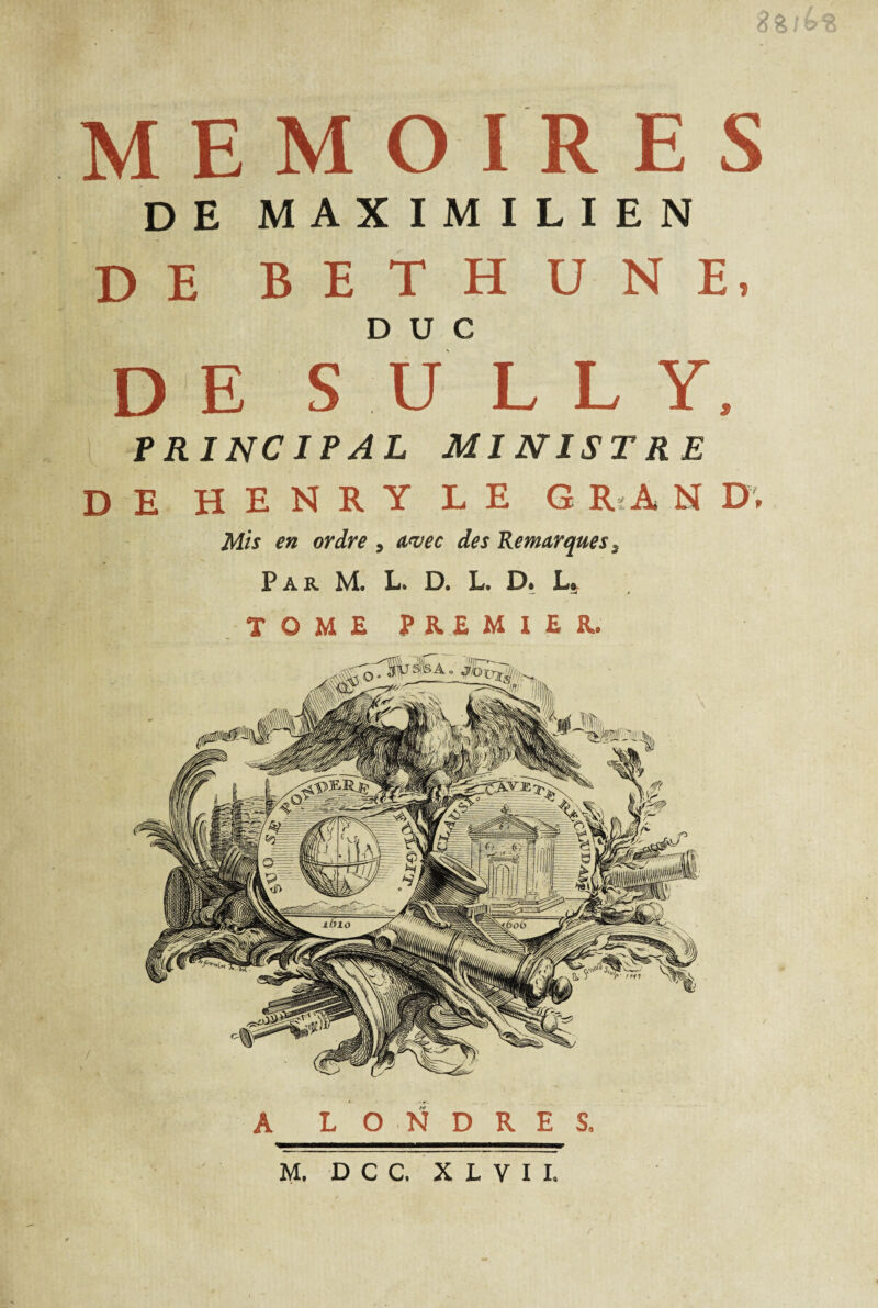 MEMOIRES DE MAXIMILIEN DE BETHUNE, DUC DE S U L L Y, PRINCIPAL MINISTRE DE HENRY LE G R'A N D; Mis en ordre , avec des Remarques, Par M. L. D. L. D. L. TOME PREMIER. A L O N D R E S, M. D C C. X L V I I. r