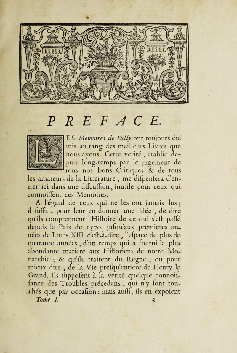 jiiUltflBIII1 ï PREFACE. E S Mémoires de Sully ont toujours été mis au rang des meilleurs Livres que nous ayons. Cette vérité ? établie de¬ puis long-temps par le jugement de tous nos bons Critiques «Se de tous les amateurs de la Littérature 3 me difpenfera d’en- trer ici dans une difcuffion, inutile pour ceux qui connoiffent ces Mémoires. A legard de ceux qui ne les ont jamais lus ; il fuffit 5 pour leur en donner une idée , de: dire qu’ils comprennent l’Hiftoire de ce qui s’eft paffé depuis la Paix de 1570. jufqu’aux premières an¬ nées de Louis XIII. c’eft-à-dire 3 l’efpace de plus de quarante années, d'un temps qui a fourni la plus abondante matière aux Hiftoriens de notre Mo¬ narchie ; «Se qu’ils traitent du Régné 3 ou pour mieux dire , de la Vie prefqu’entiere de Henry le Grand. Ils luppolent à la vérité quelque connoif- lance des Troubles précedens , qui n’y font tou¬ chés que par occafion : mais auffi, ils en expofent Tome L a