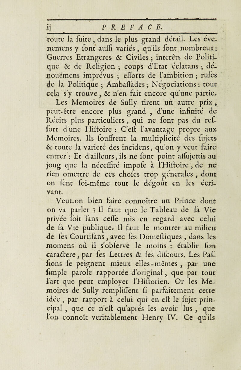 • • route la fuite, dans le plus grand détail. Les éve- nemens y font auffi variés 3 qu’ils font nombreux ; Guerres Etrangères 8c Civiles , interets de Politi¬ que ôc de Religion ^ coups d’Etat éclatans > dé- nouemens imprévus -, efforts de l’ambition ^ rufes de la Politique -, Ambaffades ^ Négociations: tout cela s’y trouve, & n’en fait encore qu’une partie. Les Mémoires de Sully tirent un autre prix, peut-être encore plus grand , d’une infinité de Récits plus particuliers, qui ne font pas du ref- fort d’une Hiftoire : C’eft l’avantage propre aux Mémoires. Ils fouffrent la multiplicité des fujets 8c toute la variété des incidens^ qu’on y veut faire entrer : Et d'ailleurs 3 ils ne font point affujettis au joug que la néceffité impofe à I’Hiftoire de ne rien omettre de ces cliofes trop générales y dont on fent foi-même tout le dégoût en les écri¬ vant. Veut-on bien faire connoître un Prince dont on va parler > Il faut que le Tableau de fa Vie privée loit fans ceffe mis en regard avec celui de la Vie publique. Il faut le montrer au milieu de fes Courtifans y avec fes Domeftiques dans les momens où il s’obferve le moins : établir fon caraéfere, par fes Lettres 8c fes difeours. Les PaC fions fe peignent mieux elles-mêmes 5 par une fimple parole rapportée d’original, que par tout l’art que peut employer l’Hiftorien. Or les Mé¬ moires de Sully rempliffent fi parfaitement cette idée 3 par rapport à celui qui en eft le fujet prin¬ cipal , que ce n’efl: qu’aprês les avoir lus , que Ton connoît véritablement Henry IV. Ce qu'ils
