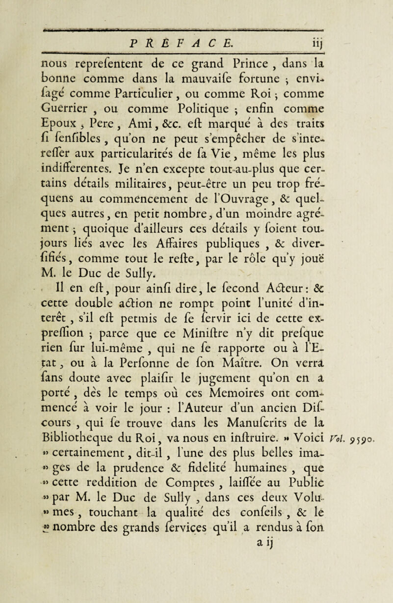 • • • ü nous reprefentent de ce grand Prince , dans la bonne comme dans la mauvaife fortune j envi- fagé comme Particulier, ou comme Roi ^ comme Guerrier , ou comme Politique ; enfin comme Epoux 3 Pere , Ami, ôcc. eft marque' à des traits fi fenfibles, quon ne peut s’empêcher de s’inte- relfer aux particularite's de fa Vie, même les plus indifferentes. Je n’en excepte tout-au-plus que cer¬ tains détails militaires, peut-être un peu trop fré- quens au commencement de l’Ouvrage, & quel¬ ques autres, en petit nombre, d’un moindre agré¬ ment • quoique d’ailleurs ces détails y foient tou¬ jours liés avec les Affaires publiques , ôc diver- fifiés, comme tout le relie, par le rôle qu’y joue M. le Duc de Sully. Il en eft, pour ainfi dire, le fécond Aéleur: ôc cette double aélion ne rompt point l’unité d’in¬ térêt , s’il eft pettnis de fe fervir ici de cette ex- preftion ; parce que ce Miniftre n’y dit prelque rien fur lui-même , qui ne fe rapporte ou à l’E¬ tat , ou à la Perfonne de fon Maître. On verra fans doute avec plaifir le jugement qu’on en a porté , des le temps où ces Mémoires ont com¬ mencé à voir le jour : l’Auteur d’un ancien Dif- cours , qui le trouve dans les Manufcrits de la Bibliothèque du Roi, va nous en inftruire. »• Voici roi. 9590. »> certainement, dit-il , l une des plus belles ima- »> ges de la prudence ôc fidelité humaines , que *> cette reddition de Comptes , lailfe'e au Public «par M. le Duc de Sully > dans ces deux Volu~ « mes , touchant la qualité des confeils , ôc le » nombre des grands fervices qu’il a rendus à fon. a ij