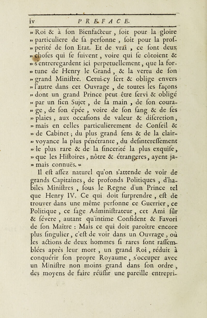 » Roi de à ion Bienfaiteur , ioic pour la gloire »> particulière de fa perfonne , foit pour la prof- « perité de fon Etat. Et de vrai , ce iont deux » chofes qui fe fuivent , voire qui fe côtoient de « s'entreregardent ici perpétuellement, que la for- 93 tune de Henry le Grand , de la vertu de fon » grand Miniftre. Cetui-cy fert fk oblige envers » 1 autre dans cet Ouvrage , de toutes les façons » dont un grand Prince peut être fervi de obligé par un fien Sujet , de ia main , de ion coura- >9 ge , de fon épée 3 voire de fon fang & de fes 39 plaies 3 aux occafions de valeur de diferetion , 39 mais en celles particulièrement de Confeil de 39 de Cabinet ; du plus grand fens de de la clair- >9 voyance la plus pénétrance, du defintereffemenc 33 le plus rare de de la fincerité la plus exquife > 39 que les Hiftoires 3 nôtre &: étrangères, ayent ja- 33 mais connues. « Il eft aifez naturel qu’on s’attende de voir de grands Capitaines, de profonds Politiques , d’ha¬ biles Miniftres , fous le Régné d’un Prince tel que Henry IV. Ce qui doit furprendre , eft de trouver dans une même perfonne ce Guerrier, ce Politique , ce fage Adminiftrateur , cet Ami fur de févere , autant qu’intime Confident de Favori de ion Maître : Mais ce qui doit paroître encore plus fingulier, c’eft de voir dans un Ouvrage, où les aftions de deux hommes fi rares font raffem- blées après leur mort , un grand Roi, réduit à conquérir fon propre Royaume , s’occuper avec un Miniftre non moins grand dans fon ordre , des moyens de faire réiiifir une pareille entrepri-