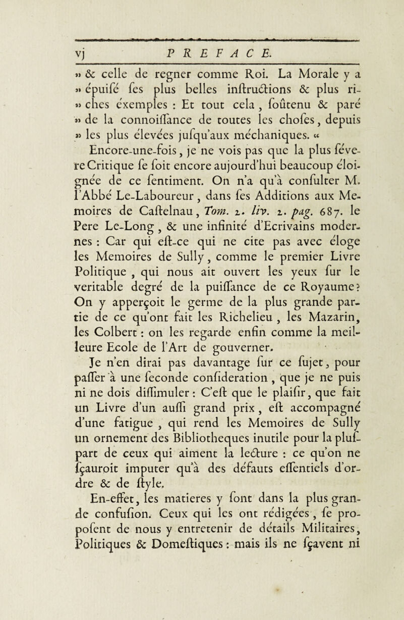 VJ » ôc celle de regner comme Roi. La Morale y a » épuifé fes plus belles inftruétions & plus ri- » ches exemples : Et tout cela , foûtenu ôc paré »> de la connoiffance de toutes les choies, depuis « les plus élevées jufqu’aux méchaniques. « Encore-une-fois, je ne vois pas que la plus fève- re Critique fe foit encore aujourd’hui beaucoup éloi¬ gnée de ce fentiment. On n’a qu’à confulter M. l’Abbé Le-Laboureur, dans fes Additions aux Mé¬ moires de Caftelnau, Tom. z. liv. z. pag. 687. le Pere Le-Long , & une infinité d’Ecrivains moder¬ nes : Car qui eft-ce qui ne cite pas avec éloge les Mémoires de Sully , comme le premier Livre Politique , qui nous ait ouvert les yeux fur le véritable degré de la puiffance de ce Royaume? On y apperçoit le germe de la plus grande par¬ tie de ce qu’ont fait les Richelieu , les Mazarin, les Colbert : on les regarde enfin comme la meil¬ leure Ecole de l’Art de gouverner. Je n’en dirai pas davantage fur ce fujet, pour paffer à une fécondé confideration , que je ne puis ni ne dois diflimuler : C’eft que le plaifir, que fait un Livre d’un aulli grand prix , eft accompagné d’une fatigue 5 qui rend les Mémoires de Sully un ornement des Bibliothèques inutile pour la pluC part de ceux qui aiment la leéture : ce qu’on ne fçauroit imputer qu’à des défauts effentiels d’or¬ dre ôc de ftyle. En-effet, les matières y font dans la plus gran¬ de confufion. Ceux qui les ont rédigées , fe pro- pofent de nous y entretenir de détails Militaires, Politiques ôc Domeftiques : mais ils ne fçavent ni