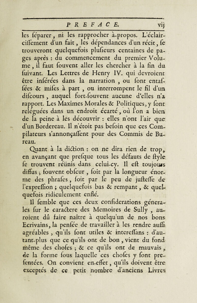 les féparer, ni les rapprocher à-propos. L’éclair- ciffement d’un fait, tes dépendances d’un récit, fe trouveront quelquefois plufieurs centaines de pa¬ ges après : du commencement du premier Volu¬ me , il faut fouvent aller les chercher à la fin du fuivant. Les Lettres de Henry IV. qui devroient être inférées dans la narration , ou lont entafà fées ôc mifes à part , ou interrompent le fil d’un, difcours , auquel fort-fouvent aucune d'elles n’a rapport. Les Maximes Morales ôc Politiques, y font reléguées dans un endroit écarté , où l’on a bien de la peine à les découvrir :: elles n’ont Pair que d’un Bordereau. Il n’étoit pas befoin que ces Com¬ pilateurs s’annonçaflent pour des Commis de Bu¬ reau. Quant à la diction : on ne dira rien de trop, en avançant que prefque tous les défauts de ftyle fe trouvent réünis dans celui-cy. Il eft toujours diffus j fouvent obfcur , foit par la longueur énor¬ me des phrafes, foit par le peu de jufteffe de î’expreifion ; quelquefois bas ôc rempant, ôc quel¬ quefois ridiculement enflé. Il femble que ces deux confiderations généra¬ les fur le caraétere des Mémoires de Sully au- roient dû faire naître à quelqu’un de nos bons Ecrivains, la penfée de travaillera les rendre auffi agréables , qu’ils font utiles Ôc intereffans r d’au- tant-plus que ce qu’ils ont de bon , vient du fond même des chofes -f Ôc ce qu’ils ont de mauvais y de la forme fous laquelle ces chofes y font pre- fentées. On convient en-effet, qu’ils doivent être exceptés de ce petit nombre d’anciens Livres