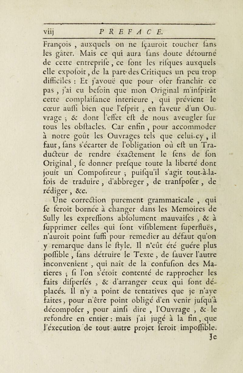 viij PREFACE. - ■ — ~l -T IIH François 3 auxquels on ne Içauroit toucher (ans les gâter. Mais ce qui aura (ans doute détourne de cette entreprife, ce font les riiques auxquels elle expoloit, de la part' des Critiques un peu trop difficiles : Et j’avoue que pour oler franchir ce pas , j’ai eu befoin que mon Original m’inlpirât cette complaiiance intérieure , qui prévient le cœur aufli bien que l’efprit , en faveur d’un Ou¬ vrage ; Ce dont î’eftet eft de nous aveugler fur tous les obstacles. Car enfin , pour accommoder à notre goût les Ouvrages tels que celui-cy , il faut3 fans s’écarter de l’obligation où eft un Tra¬ ducteur de rendre éxa&ement le fens de fon Original 5 fe donner prefque toute la liberté dont jouit un Compofiteur ; puifqu’il s’agit tout-à-la- fois de traduire 3 d’abbreger 3 de tranfpofer , de rédiger 5 &c. Une correétion purement grammaticale 3 qui fe feroit bornée à changer dans les Mémoires de Sully les expreffions abfolument mauvaifes 3 ôc à {imprimer celles qui iont vifiblement fuperfluës, n’auroit point fuffi pour remedier au défaut qu’on y remarque dans le ftyle. Il n’eût été guère plus poffible , fans détruire le Texte 3 de fauver l’autre inconvénient 3 qui naît de la confufion des Ma¬ tières ; fi l’on s’étoit contenté de rapprocher les faits difperfés 3 Ce d’arranger ceux qui font dé¬ placés. Il n’y a point de tentatives que je n’aye faites 3 pour n être point obligé d’en venir jufqu’à décompofer , pour ainfi dire 5 l’Ouvrage , & le refondre en entier : mais j’ai jugé à la fin , que l’éxecution de tout autre projet feroit impoffible. ïe