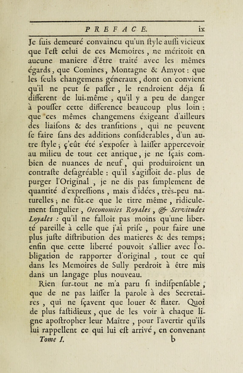 Je fuis demeuré convaincu qu’un ftyle auffi vicieux que l’eft celui de ce s Mémoires , ne méritoit en aucune maniéré d’être traité avec les mêmes égards , que Comines, Montagne ôc Amyot : que les feuls changemens généraux, dont on convient qu’il ne peut fe paffer , le rendroient déjà fi different de lui-même , qu’il y a peu de danger à pouffer cette différence beaucoup plus loin : que ces mêmes changemens éxigeant d’ailleurs des liaifons ôc des tranfitions , qui ne peuvent fe faire fans des additions confiderables, d’un au¬ tre ftyle • ç’eût été s’expofer à laiffer appercevoir au milieu de tout cet antique, je ne fçais com¬ bien de nuances de neuf, qui produiroient un contrafte defagréable : qu’il s’agifîbit de-plus de purger l’Original , je ne dis pas fimplement de quantité d’expreffions , mais d’idées, très-peu na¬ turelles } ne fût-ce que le titre même , ridicule¬ ment fingulier , Oeconomies Royales , (gr Servitudes Loyales : qu’il ne falloit pas moins qu’une liber¬ té pareille à celle que j’ai prife , pour faire une plus jufte diftribution des matières Ôc des temps: enfin que. cette liberté pouvoit s’allier avec l’o¬ bligation de rapporter d’original , tout ce qui dans les Mémoires de Sully perdroit à être mis dans un langage plus nouveau. Rien fur-tout ne m’a paru fi indifpenfable , que de ne pas laiffer la parole à des Secrétai¬ res , qui ne fçavent que louer ôc flater. Quoi de plus faftidieux , que de les voir à chaque li¬ gne apoftropher leur Maître , pour l’avertir qu’ils lui rappellent ce qui lui eft arrivé, en convenant Tome /. b