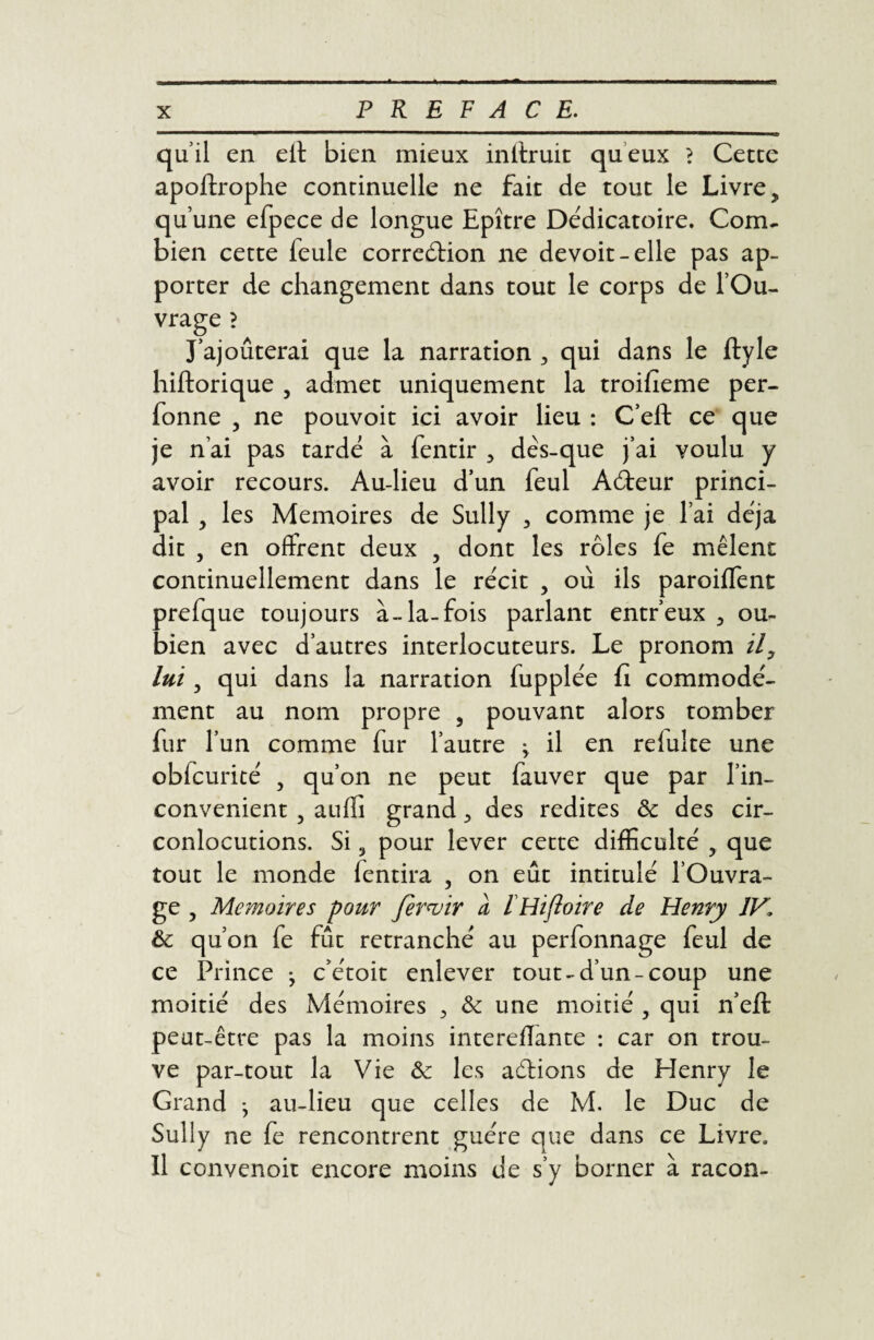 quil en elt bien mieux inltruit queux ? Cetce apoftrophe continuelle ne fait de tout le Livre, qu’une efpece de longue Epître Dédicatoire. Com¬ bien cette feule correction ne devoit-elle pas ap¬ porter de changement dans tout le corps de l’Ou¬ vrage ? J’ajouterai que la narration , qui dans le ftyle hiftorique , admet uniquement la troiheme per- fonne , ne pouvoit ici avoir lieu : C’eft ce que je n’ai pas tarde à fentir , dès-que j’ai voulu y avoir recours. Au-lieu d’un feul ACteur princi¬ pal , les Mémoires de Sully , comme je l’ai déjà dit , en offrent deux , dont les rôles fe mêlent continuellement dans le récit , où ils paroiflent prefque toujours à-la-fois parlant entr’eux , ou- bien avec d’autres interlocuteurs. Le pronom il, lui, qui dans la narration fupplée fi commodé¬ ment au nom propre , pouvant alors tomber fur l’un comme fur l’autre ; il en relulte une obfcurité 5 qu’on ne peut fauver que par l’in- convenient 5 auffi grand, des redites 6c des cir¬ conlocutions. Si 3 pour lever cette difficulté , que tout le monde fentira , on eût intitulé l’Ouvra¬ ge , Mémoires pour fermr à iHifioire de Henry IV1 6c qu’on fe fût retranché au perfonnage feul de ce Prince j c’étoit enlever tout-d’un-coup une moitié des Mémoires , 6c une moitié , qui n’eft peut-être pas la moins intereflante : car on trou¬ ve par-tout la Vie & les adlions de Henry le Grand -, au-lieu que celles de M. le Duc de Sully ne fe rencontrent guère que dans ce Livre. Il convenoit encore moins de s’y borner à racon-