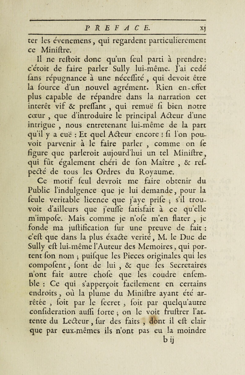 *J ter les évenemens, qui regardent particulièrement ce Miniftre. Il ne reftoit donc qu’un feul parti à prendre: c’étoit de faire parler Sully lui-même. J’ai cédé fans répugnance à une nécefïité , qui devoir être la fource d’un nouvel agrément. Rien en-effet plus capable de répandre dans la narration cet intérêt vif Sc prenant , qui remue fi bien notre cœur , que d’introduire le principal Aéteur d’une intrigue , nous entretenant lui-même de la part qu’il y a eue : Et quel Aéteur encore ! fi l’on pou- voit parvenir à le faire parler , comme on fe figure que parleroit aujourd’hui un tel Miniftre, qui fût également chéri de fon Maître , & ref. peété de tous les Ordres du Royaume. Ce motif feul devroit me faire obtenir du Public l’indulgence que je lui demande, pour la feule véritable licence que j’aye prife ; s’il trou- voit d’ailleurs que j’euffe fatisfait à ce qu’elle m’impofe. Mais comme je n’ofe m’en flater , je fonde ma juftification fur une preuve de fait : c’eft que dans la plus éxaéte vérité, M. le Duc de Sully eft lui-même l’Auteur des Mémoires, qui por¬ tent fon nom ; puifque les Pièces originales qui les compofent, font de lui , & que les Secrétaires n’ont fait autre chofe que les coudre enfem- ble : Ce qui s’apperçoit facilement en certains endroits , où la plume du Miniftre ayant été ar¬ rêtée , foit par le fecret , foit par quelqu’autre confédération auffi forte • on le voit fruftrer l’at¬ tente du Leéteur , fur des faits , dont il eft clair que par eux-mêmes ils n’ont pas eu la moindre