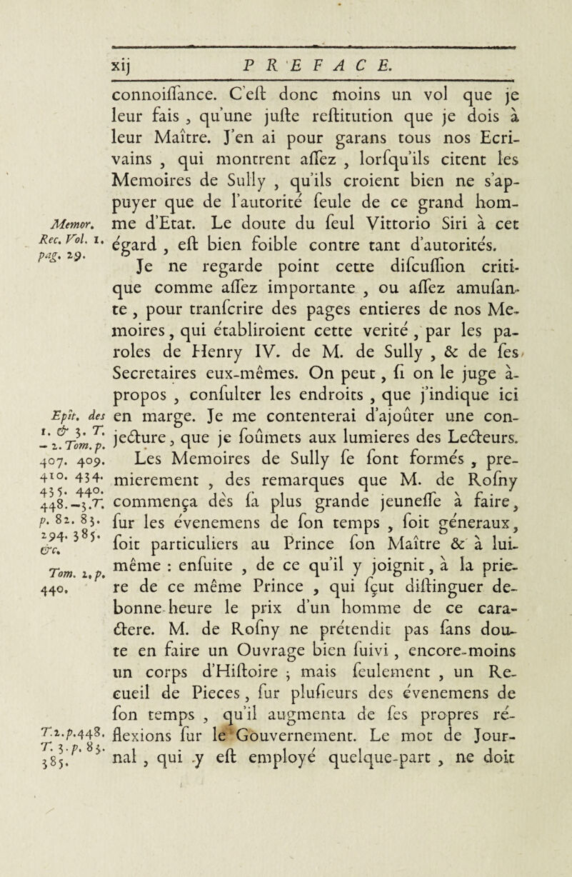 Memor. Rec. V'ol. i. pag. 29. Epït, des f. & 3. T. — 2. Tom. p. 4°7- 4°9* 410. 434. 435. 440. 448. —3 .T. p. 82. 83. 294. 385. &c% Tom. itp. 440. T.2.^.448. T. i.p, 83. 385. xij PREFACE. connoiffance. C’eft donc moins un vol que je leur fais qu’une jufte reftitution que je dois à leur Maître. J’en ai pour garans tous nos Ecri¬ vains , qui montrent alfez y lorfqu’ils citent les Mémoires de Sully , qu’ils croient bien ne s’ap¬ puyer que de l’autorité feule de ce grand hom¬ me d’Etat. Le doute du feul Vittorio Siri à cet égard 5 eft bien foible contre tant d’autorités. Je ne regarde point cette difcuffion criti¬ que comme allez importante , ou affez amufan- te , pour tranfcrire des pages entières de nos Mé¬ moires , qui établiroient cette vérité , par les pa¬ roles de flenry IV. de M. de Sully , ôc de fes> Secrétaires eux-mêmes. On peut, fi on le juge à- propos 5 confulter les endroits , que j’indique ici en marge. Je me contenterai d’ajouter une con¬ jecture., que je foûmets aux lumières des LeCteurs. Les Mémoires de Sully fe font formés , pre¬ mièrement , des remarques que M. de Rofny commença dès fa plus grande jeunefle à faire, fur les évenemens de fon temps , foit généraux ? foit particuliers au Prince fon Maître & à lui- même : enfuite , de ce qu’il y joignit, à la priè¬ re de ce même Prince ? qui fçut dilfinguer de- bonne heure le prix d’un homme de ce cara¬ ctère. M. de Rofny ne prétendit pas fans dou¬ te en faire un Ouvrage bien luivi , encore-moins un corps d’Hiftoire 3 mais feulement , un Re¬ cueil de Pièces, fur plufieurs des évenemens de fon temps 3 qu’il augmenta de fes propres ré¬ flexions fur le Gouvernement. Le mot de Jour¬ nal 5 qui .y eft employé quelque-part , ne doit