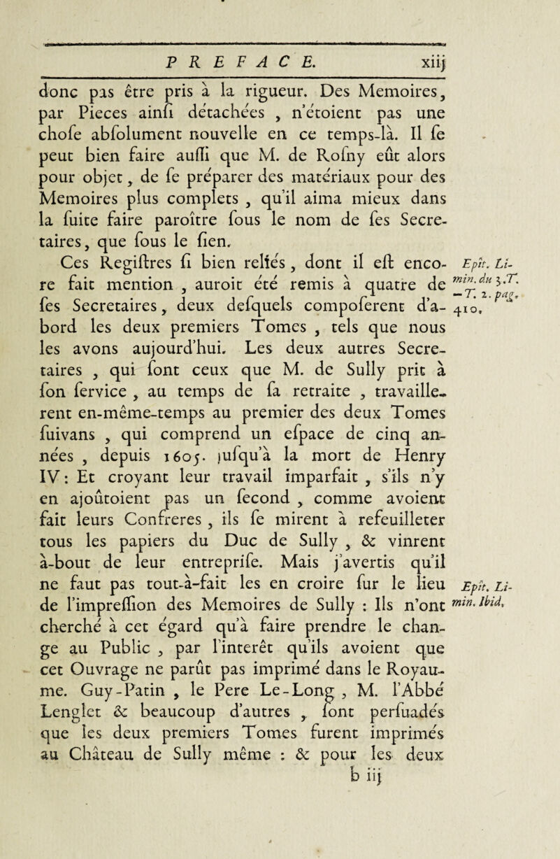 PREFACE. xiij donc pas être pris à la rigueur. Des Mémoires, par Pièces ainfi détachées , n’étoient pas une chofe abfolument nouvelle en ce temps-là. Il fe peut bien faire auffi que M. de Roiny eût alors pour objet, de fe préparer des matériaux pour des Mémoires plus complets , qu’il aima mieux dans la fuite faire paroître fous le nom de fes Secré¬ taires, que fous le fien. Ces Regiftres fi bien reliés, dont il eft enco¬ re fait mention , auroit été remis à quatre de fes Secrétaires, deux defquels compoferent d’a¬ bord les deux premiers Tomes , tels que nous les avons aujourd’hui. Les deux autres Secré¬ taires , qui font ceux que M. de Sully prit à fon fervice , au temps de fa retraite , travaillè¬ rent en-même-temps au premier des deux Tomes fuivans , qui comprend un efpace de cinq an¬ nées , depuis 1605. ,iufqu’à la mort de Henry IV : Et croyant leur travail imparfait , s’ils n’y en ajoûtoient pas un fécond , comme avoient fait leurs Confrères , ils fe mirent à refeuilleter tous les papiers du Duc de Sully , fk vinrent à-bout de leur entreprife. Mais j’avertis qu’il ne faut pas tout-à-fait les en croire fur le lieu de l’impreflion des Mémoires de Sully : Ils n’ont cherché à cet égard qu’à faire prendre le chan¬ ge au Public par l’intérêt qu’ils avoient que cet Ouvrage ne parût pas imprimé dans le Royau¬ me. Guy-Patin , le Pere Le-Long > M. l’Abbé Lenglet & beaucoup d’autres , font perfuadés que les deux premiers Tomes furent imprimés au Château de Sully même : & pour les deux Epît. Li- min. du $ ,T. -T. i.pajr. 410, Epît. Li- min. Ibid,