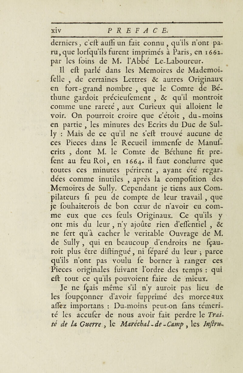 derniers, c’eft aulli un fait connu , qu’ils nont pa¬ ru, que lorlqu’ils furent imprimés à Paris, en 1661. par les (oins de M. l’Abbé Le-Laboureur. Il eft parlé dans les Mémoires de Mademoi- felle , de certaines Lettres Ôc autres Originaux en fort-grand nombre , que le Comte de Bé¬ thune gardoit précieufement , ôc qu’il montroit comme une rareté , aux Curieux qui alloienr le voir. On pourroit croire que c’étoit , du-moins en partie , les minutes des Ecrits du Duc de Sul¬ ly : Mais de ce qu’il ne s’eft trouvé aucune de ces Pièces dans le Recueil immenfe de ManuC crits , dont M. le Comte de Béthune fît pre- fent au feu Roi, en 1664. il faut conclurre que toutes ces minutes périrent , ayant été regar¬ dées comme inutiles , apres la compofition des Mémoires de Sully. Cependant je tiens aux Com¬ pilateurs fi peu de compte de leur travail , que je fouhaiterois de bon coeur de n’avoir eu com¬ me eux que ces feuls Originaux. Ce qu’ils y ont mis du leur , n’y ajoute rien d’effentiel , Sc ne fert qu’à cacher le véritable Ouvrage de M. de Sully , qui en beaucoup d’endroits ne fçau- roit plus être dilfingué, ni féparé du leur ^ parce qu’ils n’ont pas voulu fe borner à ranger ces Pièces originales fuivant l’ordre des temps : qui eft tout ce qu ils pouvoient faire de mieux. Je ne fçais même s’il n’y auroit pas lieu de les foupçonner d’avoir iupprimé des morceaux affez importans : Du-moins peut-on fans téméri¬ té les accufer de nous avoir fait perdre le Trai¬ té de la Guerre , le Maréchal ~de - Camp , les Jnfiru-