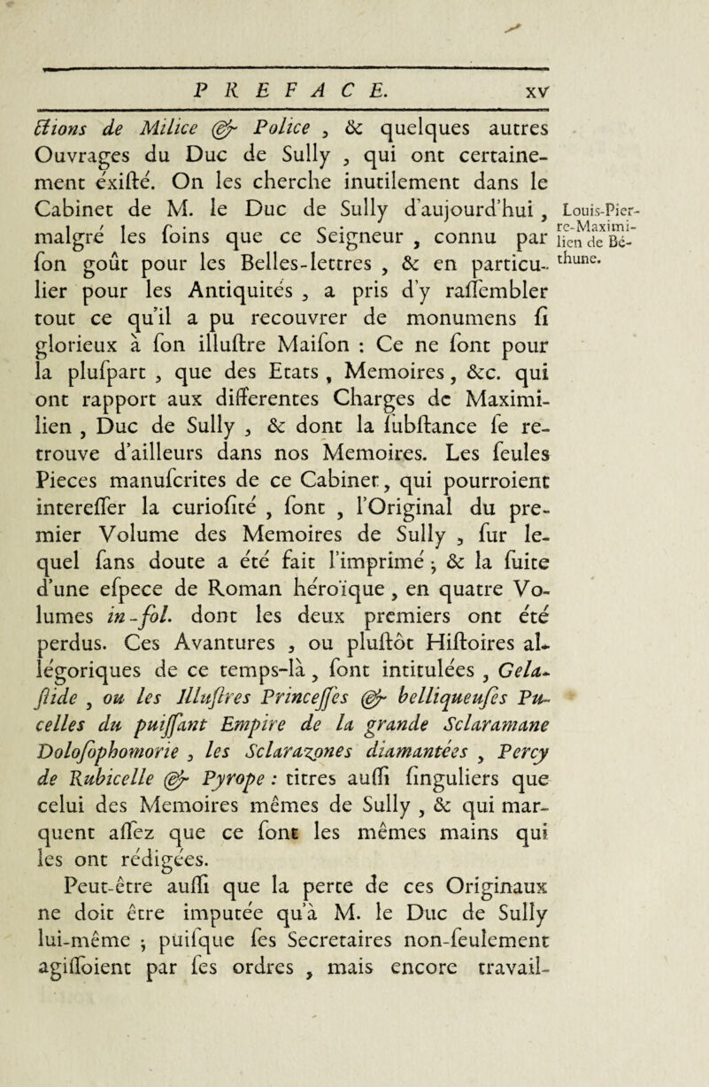 Fiions de Milice (efr Police , ôc quelques autres Ouvrages du Duc de Sully , qui ont certaine¬ ment éxifté. On les cherche inutilement dans le Cabinet de M. le Duc de Sully d’aujourd’hui , maigre les foins que ce Seigneur , connu par fon goût pour les Belles-lettres , & en particu- lier pour les Antiquités , a pris d’y raffembler tout ce qu’il a pu recouvrer de monumens lî glorieux à fon illuftre Maifon : Ce ne font pour la plufpart , que des Etats , Mémoires, ôcc. qui ont rapport aux differentes Charges de Maximi¬ lien , Duc de Sully , ôc dont la lubftance le re¬ trouve d’ailleurs dans nos Mémoires. Les feules Pièces manuferites de ce Cabinet:, qui pourroient intereffer la curiofité , font , l’Original du pre¬ mier Volume des Mémoires de Sully , fur le¬ quel fans doute a été fait l’imprimé j ôc la fuite d’une efpece de Roman héroïque , en quatre Vo¬ lumes in-fol. dont les deux premiers ont été perdus. Ces Avantures 3 ou pluftôt Hiftoires al¬ légoriques de ce temps-là, font intitulées , Gela~ jlide , ou les llluftres PrinceJJis (djr belliqueufis Pu- celles du puijfant Empire de la grande Sclaramane Dolofophomorie 3 les Sclara%ones diamantees , Percy de Rubicelle Pyrope : titres auffi hnguliers que celui des Mémoires mêmes de Sully , ôc qui mar¬ quent allez que ce font les mêmes mains qui les ont rédigées. Peut-être auffi que la perte de ces Originaux ne doit être imputée qu’à M. le Duc de Sully lui-même • puilque fes Secrétaires non-feulement agiffoient par fes ordres , mais encore travail- Louis-Pi er¬ re- Maximi¬ lien de Bé¬ thune.