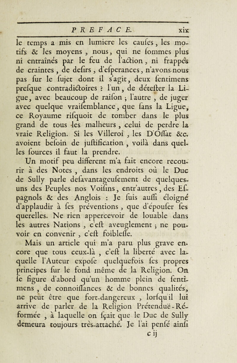 îe temps a mis en lumière les caufes, les mo¬ tifs ôc les moyens , nous, qui ne fommes plus ni entraînés par le feu de l’aétion, ni frappéfc de craintes , de defirs , d’efperances, n’avons nous pas fur le fujet dont il s’agit, deux fentimens prefque contradictoires > l un, de détefter la Li¬ gue, avec beaucoup de raifon • l’autre , de juger avec quelque vraifemblance, que fans la Ligue, ce Royaume rifquoit de tomber dans le plus grand de tous Jes malheurs , celui de perdre la vraie Religion. Si les Villeroi , les DOffat ôcc. avoient befoin de juftification , voilà dans quel¬ les fources il faut la prendre. Un motif peu different m’a fait encore recou¬ rir à des Notes , dans les endroits où le Duc de Sully parle defavantageufement de quelques- uns des Peuples nos Voifins, entr’autres, des Ef- pagnols & des Anglois : Je fuis aufli éloigné d’applaudir à fes préventions , que d’époufer fes querelles. Ne rien appercevoir de louable dans les autres Nations , c’eft aveuglement ^ ne pou¬ voir en convenir , c’elf foiblefîe. Mais un article qui m’a paru plus grave en¬ core que tous ceux-là , c’eft la liberté avec la¬ quelle l’Auteur expoie quelquefois fes propres principes fur le fond même de la Religion. On ïe figure d’abord qu’un homme plein de fenti¬ mens , de connoiffances & de bonnes qualités, ne peut être que fort-dangereux , lorfquil lui arrive de parler de la Religion Prétendue - Ré¬ formée , à laquelle on fçait que le Duc de Sully demeura toujours très-attaché. Je lai penfé ainfi cij