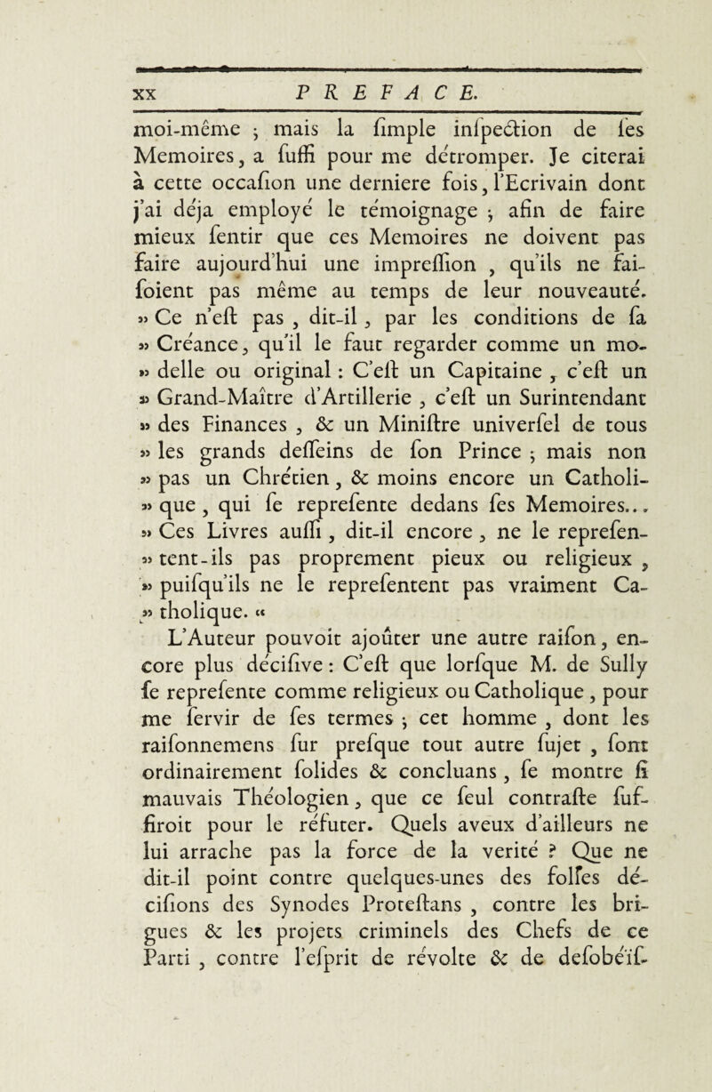 moi-même ; mais la fimple inlpe&ion de les Mémoires, a fuffi pour me détromper. Je citerai à cette occafion une derniere fois, l'Ecrivain dont j’ai déjà employé le témoignage -, afin de faire mieux fentir que ces Mémoires ne doivent pas faire aujourd’hui une imprelfion , qu’ils ne fai- foient pas même au temps de leur nouveauté. « Ce n’eft pas , dit-il, par les conditions de fa 5î Créance, quil le faut regarder comme un mo- » delle ou original : C’eft un Capitaine , c’eft un a» Grand-Maître d*Artillerie , c’eft un Surintendant » des Finances , & un Miniftre univerfel de tous » les grands defleins de fon Prince ; mais non » pas un Chrétien, & moins encore un Catholi- » que , qui fe reprefente dedans fes Mémoires..„ » Ces Livres aufti, dit-il encore , ne le reprefen- «tent-ils pas proprement pieux ou religieux, puifqu’ils ne le reprefentent pas vraiment Ca- » tholique. « L’Auteur pouvoit ajouter une autre raifon, en¬ core plus décifive : C’eft que lorfque M. de Sully fe reprefente comme religieux ou Catholique , pour me fervir de fes termes j cet homme , dont les raifonnemens fur prefque tout autre fujet , font ordinairement folides ôc concluans , fe montre fi mauvais Théologien, que ce feul contrafte fuf- fîroit pour le réfuter. Quels aveux d’ailleurs ne lui arrache pas la force de la vérité ? Que ne dit-il point contre quelques-unes des folfes dé- cifions des Synodes Proteftans , contre les bri¬ gues & les projets criminels des Chefs de ce Parti , contre l’efprit de révolte &: de defobéïf-