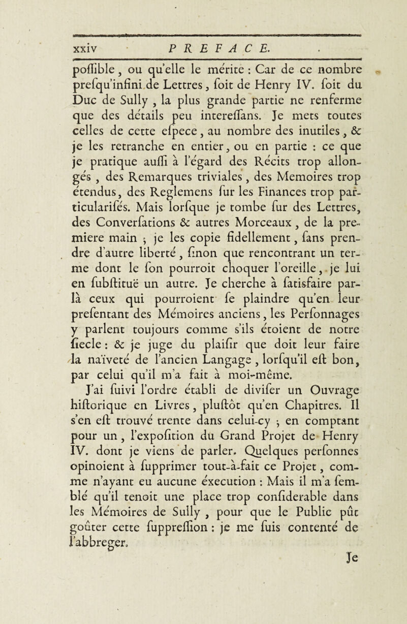 X2 xxiv PREFACE. poffible, ou quelle le mérite : Car de ce nombre prefqu infini de Lettres , Toit de Henry IV. foit du Duc de Sully , la plus grande partie ne renferme que des détails peu intereflans. Je mets toutes celles de cette eipece, au nombre des inutiles, ôc je les retranche en entier, ou en partie : ce que je pratique aufli à l’égard des Récits trop allon¬ gés , des Remarques triviales , des Mémoires trop étendus, des Reglemens fur les Finances trop par- ticularifés. Mais lorfque je tombe fur des Lettres, des Converfations &: autres Morceaux, de la pre¬ mière main ^ je les copie fîdellement, fans pren¬ dre d’autre liberté, finon que rencontrant un ter¬ me dont le Ion pourroit choquer l’oreille, je lui en fubftituë un autre. Je cherche à fatisfaire par¬ la ceux qui pourroient fe plaindre qu’en leur prefentant des Mémoires anciens, les Perfonnages y parlent toujours comme s’ils étoient de notre fiecle : ôc je juge du plaifir que doit leur faire la naïveté de l’ancien Langage , lorfqu’il efl: bon, par celui qu’il m’a fait à moi-même. J’ai fuivi l’ordre établi de divifer un Ouvrage hiftorique en Livres, pluftôt qu’en Chapitres. Il s’en eft trouvé trente dans celui-cy -, en comptant pour un, l’expofition du Grand Projet de Henry IV. dont je viens de parler. Quelques perfonnes opinoient à fupprimer tout-à-fait ce Projet, com¬ me n’ayant eu aucune éxecution : Mais il m’a fe na¬ bi é qu’il tenoit une place trop confiderable dans les Mémoires de Sully , pour que le Public pût goûter cette fuppreffion : je me fuis contenté de l’abbreger. Je