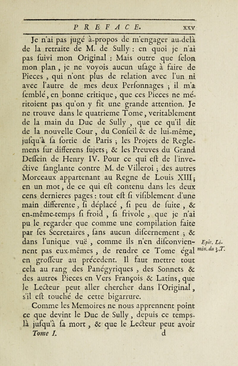Je n’ai pas jugé à-propos de m’engager au-delà de la retraite de M. de Sully : en quoi je n’ai pas fuivi mon Original : Mais outre que félon mon plan , je ne voyois aucun ufage à faire de Pièces , qui n’ont plus de relation avec l’un ni avec l’autre de mes deux Perfonnages -, il m’a lemblé, en bonne critique, que ces Pièces ne me- ritoient pas qu’on y fît une grande attention. Je ne trouve dans le quatrième Tome, véritablement de la main du Duc de Sully , que ce qu’il dit de la nouvelle Cour, du Conleil 6: de lui-même, julqu’à fa lortie de Paris } les Projets de Regle- mens (ur differens fujetSj 6c les Preuves du Grand Deffein de Henry IV. Pour ce qui eft de l’inve- élive fanglante contre M. de Villeroi j des autres Morceaux appartenant au Régné de Louis XIII j en un mot 5 de ce qui eft contenu dans les deux cens dernieres pages : tout eft fi vifiblement d’une main differente , fi déplacé , fi peu de fuite , 6c en-même-temps fi froid , fi frivole 3 que je n’ai pu le regarder que comme une compilation faite par fes Secrétaires, fans aucun difcernement -, 6c dans l’unique vue , comme ils n’en difconvien- Epît. u- nent pas eux-mêmes, de rendre ce Tome égal en groffeur au precedent. Il faut mettre tout cela au rang des Panégyriques 5 des Sonnets 6c des autres Pièces en Vers François 6c Latins, que le Leéteur peut aller chercher dans l’Original, s’il eft touché de cette bigarrure. Comme les Mémoires ne nous apprennent point ce que devint le Duc de Sully, depuis ce temps- là jufqu’à fa mort , 6c que le Leéleur peut avoir Tome I. d
