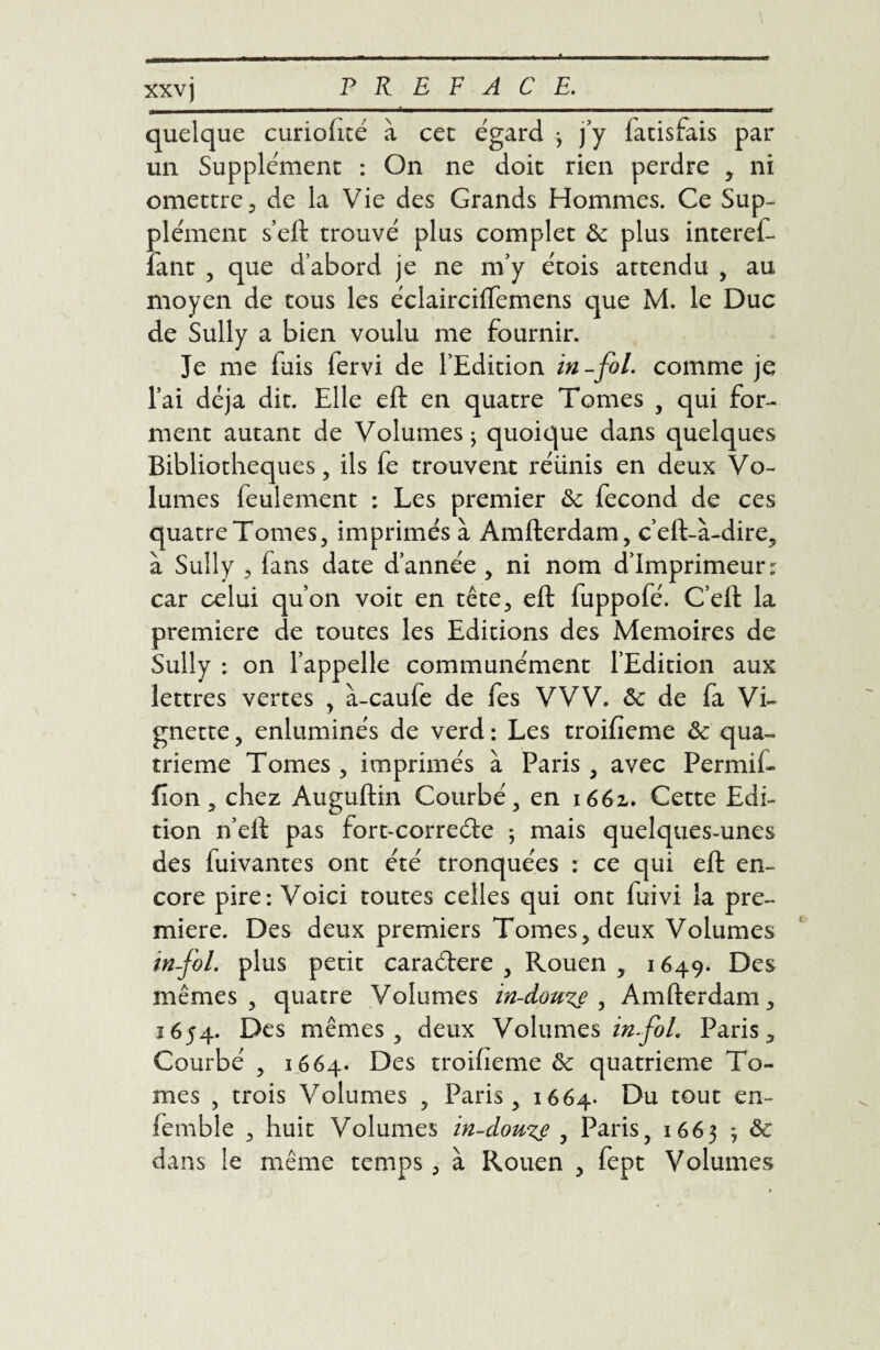 A xxvj PREFACE. quelque curiofité à cec égard -, j’y fatisfais par un Supplément : On ne doit rien perdre , ni omettre , de la Vie des Grands Hommes. Ce Sup¬ plément s’eft trouvé plus complet ôc plus interef- lant , que d’abord je ne m’y étois attendu , au moyen de tous les éclairciifemens que M. le Duc de Sully a bien voulu me fournir. Je me fuis fervi de l’Edition in-fol. comme je l’ai déjà dit. Elle eft en quatre Tomes , qui for¬ ment autant de Volumes j quoique dans quelques Bibliothèques, ils fe trouvent réünis en deux Vo¬ lumes leulement : Les premier ôc fécond de ces quatre Tomes, imprimés à Amfterdam, c’eft-à-dire, à Sully 3 fans date d’année , ni nom d’imprimeur: car celui qu’on voit en tête, eft fuppofé. C’eft la première de toutes les Editions des Mémoires de Sully : on l’appelle communément l’Edition aux lettres vertes , à-caufe de fes VVV. ôc de fa Vi¬ gnette , enluminés de verd : Les troifieme ôc qua¬ trième Tomes , imprimés à Paris , avec Permii- fîon, chez Auguftin Courbé, en i66z. Cette Edi¬ tion n’eft pas fort-correéle ; mais quelques-unes des fuivantes ont été tronquées : ce qui eft en¬ core pire: Voici toutes celles qui ont fuivi la pre¬ mière. Des deux premiers Tomes, deux Volumes infol. plus petit caraéfere , Rouen , 1649. Des mêmes, quatre Volumes in-douze , Amfterdam, 1654. Des mêmes, deux Volumes infol. Paris, Courbé , 1664. Des troifieme ôc quatrième To¬ mes , trois Volumes , Paris, 1664. Du tout en- femble , huit Volumes in-douze , Paris, 1663 ; ôc dans le même temps, à Rouen , fept Volumes