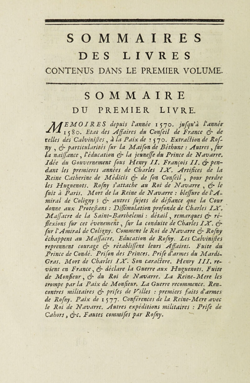 SOMMAIRES DES LIVRES CONTENUS DANS LE PREMIER VOLUME. SOMMAIRE DU PREMIER LIVRE. JIÀEMOIRES depuis l’année 1570. jufqu'à l’année 1580. Etat des Affaires du Confeil de France (fi de telles des Calviniftes , à la Paix de 1 570. Extraction de Rof 7iy , (fi particularités fur la Maifon de Béthune : Autres ,fur la naijfance , l’éducation fi In jeunejfe du Prince de Navarre; Idée du Gouvernement fous Henry IX. François II. & pen¬ dant les premières années de Charles IJF. Artifices de la Reine Catherine de Médicis fi de fon Confeil 3 pour perdre les Huguenots. Rofny s’attache au Roi de Navarre , fi le fuit à Paris. Mort de la Reine de Navarre : bleffure de l'A¬ miral de Coligny j fi autres fujets de défiance que la Cour donne aux Proteftans : Pif émulation profonde de Charles IJF. Maffacre de la Saint-Barthelemi : détail, remarques fi ré¬ flexions fur cet événement, fur la conduite de Charles IJP. fi fur l'Amiral de Coligny. Comment le Roi de Navarre (fi Rofny échappent au Maffacre. Education de Rofny. Les Calviniftes reprennent courage (fi rétablirent leurs Affaires. Fuite du Prince de Condé. Prifon des Princes. Prife d’armes du Mardi- Gras. Mort de Charles IJP. Son carallere. Henry III. re¬ vient en France, fi déclare la Guerre aux Huguenots. Fuite de Monfeur, (fi du Roi de Navarre. La Reine-Mere les trompe par la Paix de Monfeur. La Guerre recommence. Ren¬ contres militaires (fi prife s de Tailles : premiers faits d'armes de Rofny. Paix de 1 577. Conférences de la Reine-Mere avec le Roi de Navarre. Autres expéditions militaires : Prife de Cahors 3 fie. Fautes commifes par Rofny.