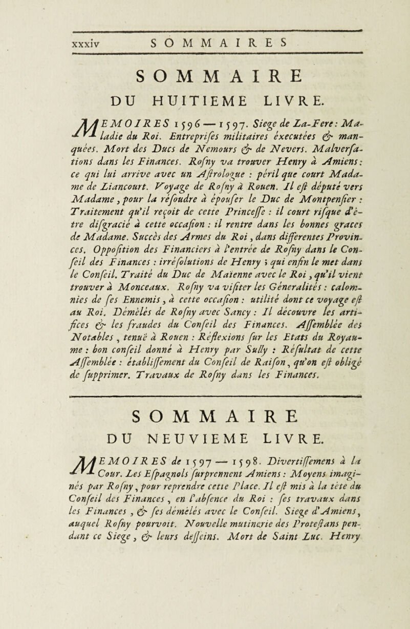 SOMMAIRE DU HUITIEME LIVRE. l&yl E M 01R E S 1596 — 1597. Siégé de La-Fere : Ma- ** '■* ladie du Roi. Entrepnfes militaires èxecutées fi man¬ quées. Mort des Ducs de Nemours fi de Nevers. Malverfa- tions dans les Finances. Rofny va trouver Henry d Amiens: ce qui lui arrive avec un Aftrologue : péril que court Mada¬ me de Liancourt. Voyage de Rofny à Rouen. Il efl député vers Madame 3 pour la ré foudre a épou fer le Duc de Montpenfier : Traitement qu'il reçoit de cette Princejfe : il court rifque d'ê¬ tre di[gracié à cette occafion : il rentre dans les bonnes grâces de Madame. Succès des Armes du Roi 3 dans différentes Provin¬ ces. Oppoftion des Financiers a l'entrée de Rofny dans le Con- feil des Finances : irréfolutions de Henry ï qui enfin le met dans le Confeil. Traitè du Duc de Maïenne avec le Roi 3 qu'il vient trouver à Monceaux. Rofny va vifîtcr les Généralités : calom¬ nies de fes Ennemis 3 d cette occafion : utilité dont ce voyage efl au Roi. Démêlés de Rofny avec Sancy : Il découvre les arti¬ fices (fi les fraudes du Confeil des Finances. Affemblée des Notables , tenue d Rouen : Réflexions fur les Etats du Royau¬ me : bon confeil donné d Henry par Sully : Réfultat de cette Affemblée : établiffement du Confeil de Raifon, qu'on efl obligé de fupprimer. Travaux de Rofny dans les Finances. SOMMAIRE DU NEUVIEME LIVRE. JiA E M O IR E S de 1597-— 1598. Divertiffemens d la '*■ ^ Cour. Les Efpagnols furprennent Amiens : Moyens imagi¬ nés par Rofny, pour reprendre cette Place. Il efl mis d la tète du Confeil des Finances , en L'abfence du Roi : fes travaux dans les Finances 3 (fi [es démêlés avec le Confeil. Siégé d'Amiens, auquel Rofny pourvoit. Nouvelle mutinerie des P rote fl ans pen¬ dant ce Siégé 3 fi leurs defleins. Mort de Saint Luc. Henry