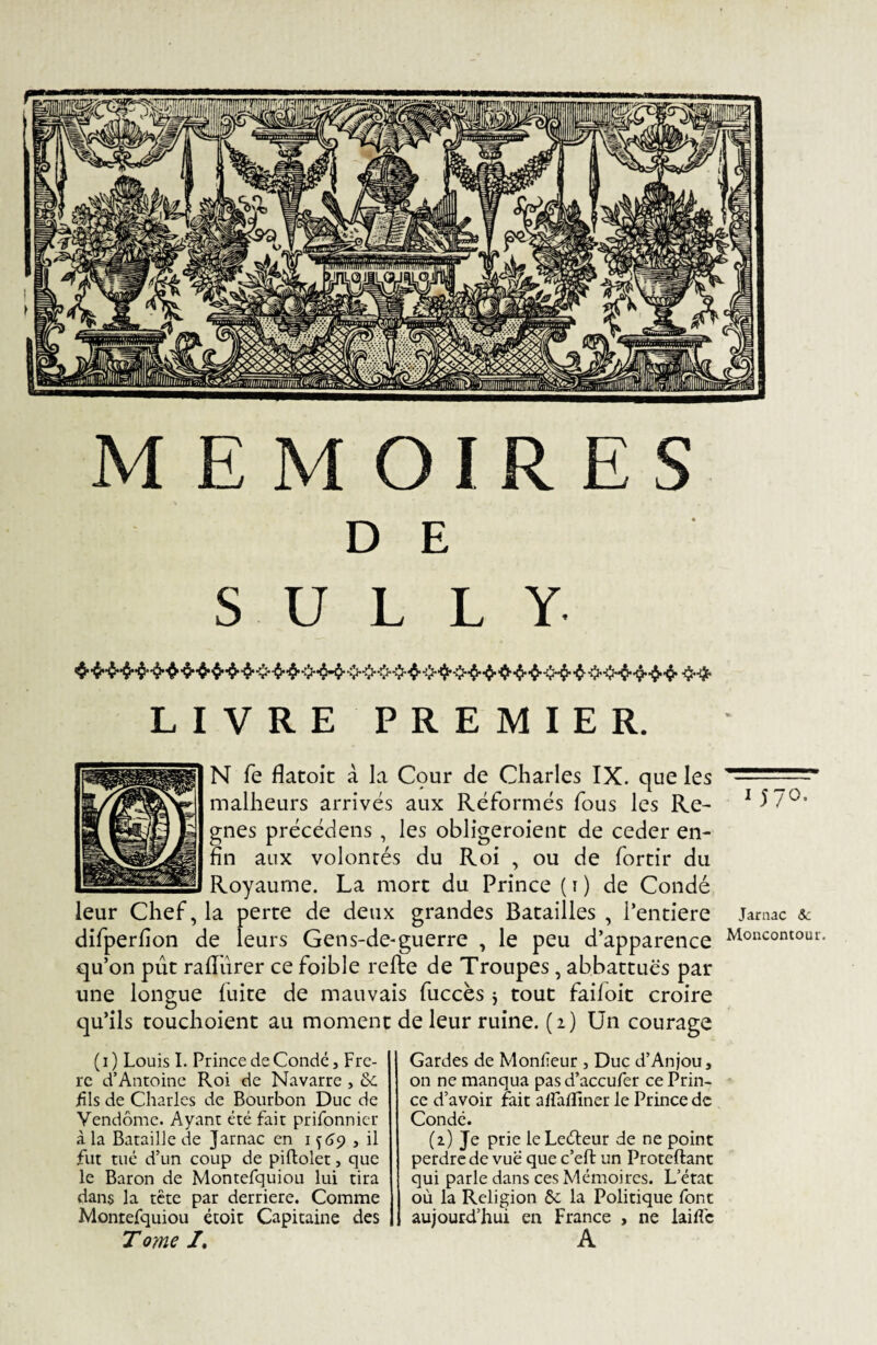 D E SULLY LIVRE PREMIER. N fe flatoit à la Cçmr de Charles IX. que les ..~ malheurs arrivés aux Réformés fous les Re- 1 57°* gnes précédens , les obligeaient de ceder en¬ fin aux volontés du Roi , ou de fortir du Royaume. La mort du Prince (1) de Condé leur Chef, la perte de deux grandes Batailles , Pentiere jarnac & difperfion de leurs Gens-de*guerre , le peu d’apparence Moncontour qu’on put rafiurer ce foible refte de Troupes, abbattuës par une longue fuite de mauvais fuccès j tout faifoit croire qu’ils touchoient au moment de leur ruine. (2) Un courage ( 1 ) Louis I. Prince de Condé, Frè¬ re d’Antoine Roi de Navarre , &c fils de Charles de Bourbon Duc de Vendôme. Ayant été fait prifonnier à la Bataille de Jarnac en 1 ^69 , il fut tué d’un coup de piftolet, que le Baron de Montefquiou lui tira dans la tête par derrière. Comme Montefquiou étoit Capitaine des Tome /. Gardes de Monfeur , Duc d’Anjou, on ne manqua pas d’accufer ce Prin¬ ce d’avoir fait alfaffiner le Prince de Condé. (z) Je prie le Leéteur de ne point perdre de vue que c’eft un Proteftant qui parle dans ces Mémoires. L’état où la Religion ôc la Politique font aujourd’hui en France , ne laifle A