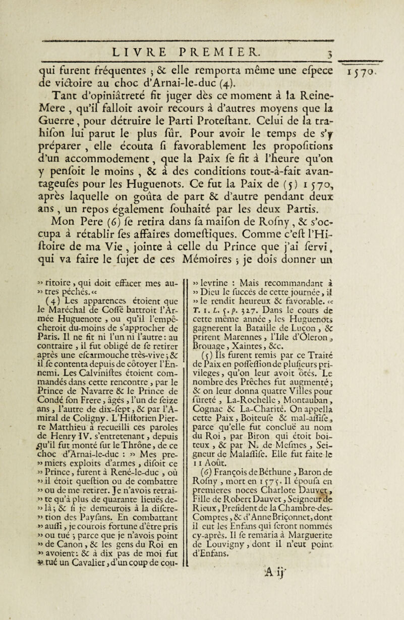 y ________ qui furent fréquentes 5 6c elle remporta même une efpece 1570. de vi&oire au choc d’Arnai-le-duc (4). Tant d’opiniâtreté fit juger dès ce moment à la Reine- Mere , qu’il falloit avoir recours à d’autres moyens que la Guerre, pour détruire le Parti Proteftant. Celui de la tra- hifon lui parut le plus fur. Pour avoir le temps de s’y préparer , elle écouta fi favorablement les proportions d’un accommodement, que la Paix fe fit à l’heure qu’on y penfoit le moins , 6c à des conditions tout-à-fait avan- tageufes pour les Huguenots. Ce fut la Paix de (5) 1570, après laquelle on goûta de part 6c d’autre pendant deux ans , un repos également fouhaité par les deux Partis. Mon Pere (6) fe retira dans fa maifon de Rofny, 6c s’oc¬ cupa à rétablir fes affaires domeftiques. Comme c’efl: l’Hi- ftoire de ma Vie , jointe à celle du Prince que j’ai fervi, qui va faire le fujet de ces Mémoires , je dois donner un » ritoire , qui doit effacer mes au- 33 très péchés. « (4) Les apparences étoient que le Maréchal de Colle battroit l’Ar¬ mée Huguenote , ou qu’il l’empc- cheroit du-moins de s’approcher de Paris. Il ne fit ni l’un ni l’autre : au contraire , il fut obligé de fe retirer après une efcarmouche très-vive -, 5c il fe contenta depuis de côtoyer l’En- ncmi. Les Calviniftes étoient com¬ mandés dans cette rencontre , par le Prince de Navarre 6c le Prince de Condé fon Frere, âgés, l’un de feize ans, l’autre de dix-fept, 6c par l’A¬ miral de Coligny. L’Hiftorien Pier¬ re Matthieu a recueilli ces paroles de Henry IV. s’entretenant , depuis „qu’il fut monté fur leThrône, de ce choc d*Arnai-le-duc : « Mes pre- » miers exploits d’armes, difoit ce 55 Prince, furent à René-le-duc , où « il étoit queftion ou de combattre 33 ou de me retirer. Je n’avois retrai- « te qu’à plus de quarante lieues de- 33 là, 6c fî je demeurois à la difcre- 33 tion des Payfans. En combattant « aulïi, je courois fortune d’être pris 33 ou tué *, parce que je n’avois point 33 de Canon , 6: les gens du Roi en 33 avoient: 6c à dix pas de moi fut ¥ tué un Cavalier , d’un coup de cou- » levrine : Mais recommandant à 33 Dieu le fuccés de cette journée, il 33 le rendit heureux 6c favorable. « T. 1.1. $.p. 327. Dans le cours de cette même année , les Huguenots gagnèrent la Bataille de Luçon , 6c prirent Marennes , l’Ille d’Ôleron , Brouage, Xaintes, 6cc. (f) Ils furent remis par ce Traité de Paix en pofleflionde plufieurs pri¬ vilèges , qu’on leur avoir ôtés. Le nombre des Prêches fut augmenté ; 6c on leur donna quatre Villes pour fureté , La-Rochelle , Montauban, Cognac 6c La-Charité. On appella cette Paix, Boiteufe 6c mal-amfè, parce qu’elle fut conclue au nom du Roi, par Biron qui étoit boi¬ teux , 6c par N; de Mefmes , Sei¬ gneur de Malaflife. Elle fut faite le 11 Août. (6) François de Béthune , Baron de Rofny , mort en 1 Il époufa en premières noces Charlote Dauvet, Fille de Robert Dauvet, Seigneur de Rieux, Prefîdent de la Chambre-des- Comptes, 6c d’Anne Briçonnet, dont il eut les Enfans qui feront nommés cy-après. Il fe remaria à Marguerite de Louvigny, dont il n’eut point d’Enfans.