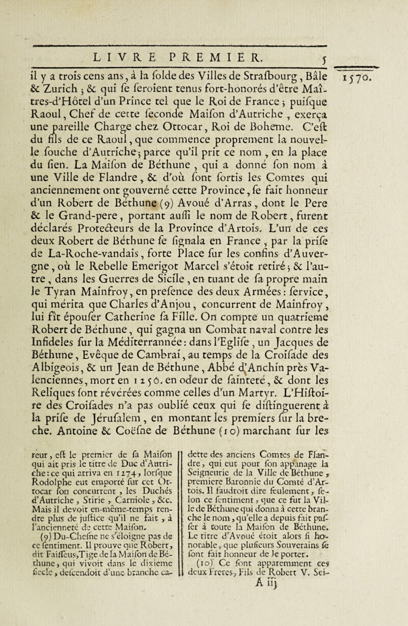 il y a crois cens ans, à la folde des Villes de Strafbourg, Bâle 15 70. 6c Zurich 5 6c qui fe feroient tenus forc-honorés d’être Maî- tres-d’Hôtel d’un Prince tel que le Roi de France ÿ puifque Raoul, Chef de cette fécondé Maifon d’Autriche , exerça une pareille Charge chez Ottocar, Roi de Boheme. C’eft du fils de ce Raoul,que commence proprement la nouvel¬ le fouche d’Autriche j parce qu’il prit ce nom , en la place du lien. La Maifon de Béthune , qui a donné fon nom à une Ville de Flandre, 6c d’où font fortis les Comtes qui anciennement ont gouverné cette Province, Ce fait honneur d’un Robert de Béthune (9) Avoué d’Arras,, dont le Pere 6c le Grand-pere, portant aufîî le nom de Robert, furent déclarés Protecteurs de la Province d’Artois, L’un de ces deux Robert de Béthune fe fignala en France , par la prife de La-Roche-vandais, forte Place fur les confins d’Auver¬ gne, ou le Rebelle Emerigot Marcel s’étok retiré 3 6c l’au¬ tre , dans les Guerres de Sicile , en tuant de fa propre main Je Tyran Mainfroy, en prefence des deux Armées : fervice, qui mérita que Charles d’Anjou , concurrent de Mainfroy , lui fit époufer Catherine fa Fille. On compte un quatrième Robert de Béthune, qui gagna un Combat naval contre les Infidèles fur la Méditerrannée: dansl’Eglife , un Jacques de Béthune, Evêque de Cambrai, au temps de la Croifade des Albigeois, 6c un Jean de Béthune, Abbé d’Anchin près Va¬ lenciennes, mort en 1150. en odeur de fainteté, 6c dont les Reliques font révérées comme celles d’un Martyr. L’Hiftoi- re des Croifades n’a pas oublié ceux qui fe diftinguerent à la prife de Jérufaîem , en montant les premiers fur la brè¬ che. Antoine 6c Cocfne de Béthune (10) marchant fur les reur, efï le premier de fa Maifon qui ait pris- le titre de Due d’Autri¬ che : ce qui arriva en 1274 3 Iorfque Rodolphe eut emporté fur cet Ot¬ tocar fon concurrent , les Duchés d’Autriche , Stirie Carniole > &c. Mais il devoir en-même-temps ren¬ dre plus de juftice qu’il ne fait > à l’ancienneté de cette Maifon, (9) Du-Chefne ne s’éloigne pas de ce fentiment. Il prouve que Robert, dit FaifTeus>Tige de la Maifon de Bé¬ thune, qui vivoit dans le dixième fieclc , defcendoit d’une- branche ca¬ dette des anciens Comtes de Flan¬ dre , qui eut pour fon appanage la Seigneurie delà Ville de Béthune ? première Baronnie du Comté d’Ar¬ tois. Il faudrait dire feulement, fé¬ lon ce fentimentque ce fut la Vil¬ le de Béthune qui donna à cette bran¬ che le nom, qu’elle a depuis fait pa£ fer à toute la Maifon de Béthune. Le titre d’Avoué étoit alors fi ho¬ norable,-que plufïeurs Souverains fé font fait honneur de Je porter . (10) Ce font apparemment ces deux Frétés-, Fils de Robert V. Sei- A iTy