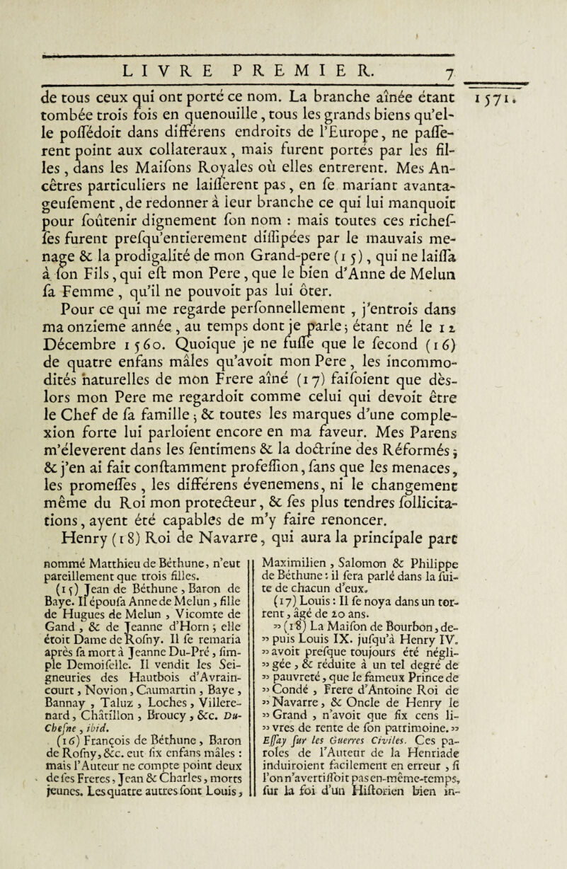 de tous ceux qui ont porté ce nom. La branche aînée étant tombée trois fois en quenouille, tous les grands biens qu'el¬ le poffédoit dans différens endroits de l’Europe, ne payè¬ rent point aux collateraux, mais furent portés par les fil¬ les , dans les Maifons Royales où elles entrèrent. Mes An¬ cêtres particuliers ne laiüerent pas, en fe mariant avanta- geufement ,de redonner à leur branche ce qui lui manquoic pour foutenir dignement fon nom : mais toutes ces richef- fes furent prefquentierement diffipées par le mauvais mé¬ nagé de la prodigalité de mon Grand-pere (15), qui ne laifla à fon Fils, qui eft mon Pere , que le bien d’Anne de Melun fa Femme , qu’il ne pouvoit pas lui ôter. Pour ce qui me regarde perfonnellement , j’entrois dans ma onzième année , au temps dont je parle; étant né le 11 Décembre 1560. Quoique je ne fufîe que le fécond (16) de quatre enfans mâles qu’avoit mon Pere, les incommo¬ dités naturelles de mon Frere aîné (17) faifoient que dès- lors mon Pere me regardoit comme celui qui devoit être le Chef de fa famille ; de toutes les marques d’une comple- xion forte lui parloient encore en ma faveur. Mes Parens m’éleverent dans les fentimens de la do&rine des Réformés j de j’en ai fait conftamment profefîîon, fans que les menaces, les promefles, les différens évenemens, ni le changement même du Roi mon protecteur, de fes plus tendres follicita- tions, ayent été capables de m’y faire renoncer. Henry ( 1 8) Roi de Navarre, qui aura la principale parc nommé Matthieu de Béthune, n’eut pareillement que trois filles. (if) Jean de Béthune , Baron de Baye. Il époufa Anne de Melun, fille de Hugues de Melun , Vicomte de Gand , &: de Jeanne d’Horn ; elle après fa mort à Jeanne Du-Pré, fim- ple Demoifelle. Il vendit les Sei¬ gneuries des Hautbois d’Avrain- eourt, Novion, Caumartin , Baye , Bannay , Taluz , Loches> Villere- nard, Chatîllon , Broucy, dcc. Du- Chefne , ibid. (16) François de Béthune > Baron de Rofny, dcc. eut lix enfans mâles : mais l’Auteur ne compte point deux * de fes Freres, Jean & Charles, morts jeunes. Les quatre autres font Louis, Maximilien , Salomon & Philippe de Béthune : il fera parlé dans la fui¬ te de chacun d’eux» ( 17) Louis : Il fe noya dans un tor¬ rent , âgé de 20 ans. 99 ( 18) La Mai fon de Bourbon, de- 99 avoir prefque toujours été négli- 99 gée , 3c réduite à un tel degré de 39 pauvreté, que le fameux Prince de « Condé , Frere d’Antoine Roi de « Navarre, 3c Oncle de Henry le 99 Grand , n’avoit que fix cens li- 99 vres de rente de fon patrimoine. « Effay fur les Guerres Civiles. Ces pa¬ roles de rAuteur de la Henriade induiroient facilement en erreur , fi l’on n’avertilfoit pas en-même-temps, fur la foi d’un Hiflorien bien in- 1571.